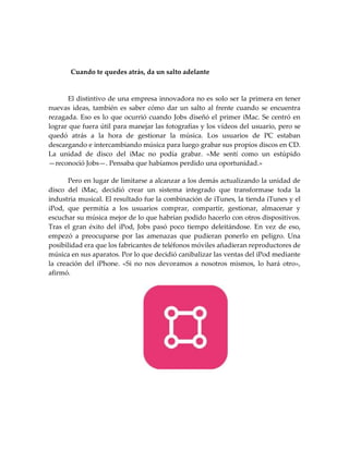 Cuando te quedes atrás, da un salto adelante
El distintivo de una empresa innovadora no es solo ser la primera en tener
nuevas ideas, también es saber cómo dar un salto al frente cuando se encuentra
rezagada. Eso es lo que ocurrió cuando Jobs diseñó el primer iMac. Se centró en
lograr que fuera útil para manejar las fotografías y los vídeos del usuario, pero se
quedó atrás a la hora de gestionar la música. Los usuarios de PC estaban
descargando e intercambiando música para luego grabar sus propios discos en CD.
La unidad de disco del iMac no podía grabar. «Me sentí como un estúpido
—reconoció Jobs—. Pensaba que habíamos perdido una oportunidad.»
Pero en lugar de limitarse a alcanzar a los demás actualizando la unidad de
disco del iMac, decidió crear un sistema integrado que transformase toda la
industria musical. El resultado fue la combinación de iTunes, la tienda iTunes y el
iPod, que permitía a los usuarios comprar, compartir, gestionar, almacenar y
escuchar su música mejor de lo que habrían podido hacerlo con otros dispositivos.
Tras el gran éxito del iPod, Jobs pasó poco tiempo deleitándose. En vez de eso,
empezó a preocuparse por las amenazas que pudieran ponerlo en peligro. Una
posibilidad era que los fabricantes de teléfonos móviles añadieran reproductores de
música en sus aparatos. Por lo que decidió canibalizar las ventas del iPod mediante
la creación del iPhone. «Si no nos devoramos a nosotros mismos, lo hará otro»,
afirmó.
 