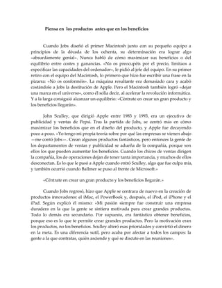 Piensa en los productos antes que en los beneficios
Cuando Jobs diseñó el primer Macintosh junto con su pequeño equipo a
principios de la década de los ochenta, su determinación era lograr algo
«absurdamente genial». Nunca habló de cómo maximizar sus beneficios o del
equilibrio entre costes y ganancias. «No os preocupéis por el precio, limitaos a
especificar las capacidades del ordenador», le pidió al jefe del equipo. En su primer
retiro con el equipo del Macintosh, lo primero que hizo fue escribir una frase en la
pizarra: «No os conforméis». La máquina resultante era demasiado cara y acabó
costándole a Jobs la destitución de Apple. Pero el Macintosh también logró «dejar
una marca en el universo», como él solía decir, al acelerar la revolución informática.
Y a la larga consiguió alcanzar un equilibrio: «Céntrate en crear un gran producto y
los beneficios llegarán».
John Sculley, que dirigió Apple entre 1983 y 1993, era un ejecutivo de
publicidad y ventas de Pepsi. Tras la partida de Jobs, se centró más en cómo
maximizar los beneficios que en el diseño del producto, y Apple fue decayendo
poco a poco. «Yo tengo mi propia teoría sobre por qué las empresas se vienen abajo
—me contó Jobs—. Crean algunos productos fantásticos, pero entonces la gente de
los departamentos de ventas y publicidad se adueña de la compañía, porque son
ellos los que pueden aumentar los beneficios. Cuando los chicos de ventas dirigen
la compañía, los de operaciones dejan de tener tanta importancia, y muchos de ellos
desconectan. Es lo que le pasó a Apple cuando entró Sculley, algo que fue culpa mía,
y también ocurrió cuando Ballmer se puso al frente de Microsoft.»
«Céntrate en crear un gran producto y los beneficios llegarán.»
Cuando Jobs regresó, hizo que Apple se centrara de nuevo en la creación de
productos innovadores: el iMac, el PowerBook y, después, el iPod, el iPhone y el
iPad. Según explicó él mismo: «Mi pasión siempre fue construir una empresa
duradera en la que la gente se sintiera motivada para crear grandes productos.
Todo lo demás era secundario. Por supuesto, era fantástico obtener beneficios,
porque eso es lo que te permite crear grandes productos. Pero la motivación eran
los productos, no los beneficios. Sculley alteró esas prioridades y convirtió el dinero
en la meta. Es una diferencia sutil, pero acaba por afectar a todos los campos: la
gente a la que contratas, quién asciende y qué se discute en las reuniones».
 