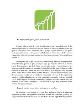 No dejes que los focus group te esclavicen
Cuando Jobs se llevó de retiro al equipo del primer Macintosh, uno de los
miembros preguntó si debían realizar algún estudio de mercado para averiguar qué
querían los clientes. «No —respondió Jobs—, porque la gente no sabe lo que quiere
hasta que se lo enseñas.» Entonces recordó la cita de Henry Ford: «Si les hubiera
preguntado a los clientes qué querían, me habrían contestado: “¡Un caballo m{s
r{pido!”».
Preocuparse por lo que los clientes quieren es muy diferente de preguntarles
constantemente qué es lo que desean; es algo que requiere intuición e instinto
acerca de unos deseos que todavía no han cobrado forma. «Nuestra tarea es leer
cosas que todavía no están en la página», explicaba Jobs. En lugar de basarse en los
estudios de mercado, afilaba su particular versión de la empatía: una intuición
íntima acerca de los deseos de sus clientes. Empezó a valorar la intuición (una serie
de sensaciones basadas en la sabiduría acumulada a través de la experiencia)
mientras estudiaba budismo en la India tras dejar los estudios en la universidad.
«En la India, la gente del campo no utiliza su inteligencia como nosotros, sino que
emplean su intuición —recordaba—. La intuición es algo muy poderoso, en mi
opinión más que el intelecto.»
«La gente no sabe lo que quiere hasta que se lo enseñas.»
En ocasiones, esto quería decir que Jobs utilizaba grupos de discusión
integrados por una única persona: él mismo. Creaba los productos que él y sus
amigos querrían. Por ejemplo, en el año 2000 había muchos reproductores portátiles
 