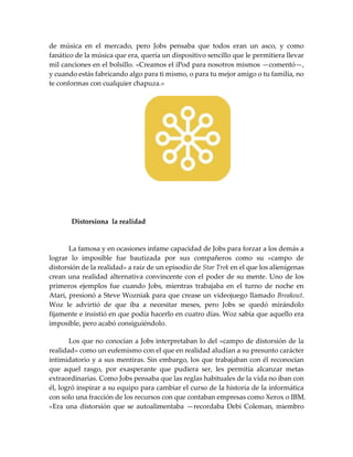 de música en el mercado, pero Jobs pensaba que todos eran un asco, y como
fanático de la música que era, quería un dispositivo sencillo que le permitiera llevar
mil canciones en el bolsillo. «Creamos el iPod para nosotros mismos —comentó—,
y cuando estás fabricando algo para ti mismo, o para tu mejor amigo o tu familia, no
te conformas con cualquier chapuza.»
Distorsiona la realidad
La famosa y en ocasiones infame capacidad de Jobs para forzar a los demás a
lograr lo imposible fue bautizada por sus compañeros como su «campo de
distorsión de la realidad» a raíz de un episodio de Star Trek en el que los alienígenas
crean una realidad alternativa convincente con el poder de su mente. Uno de los
primeros ejemplos fue cuando Jobs, mientras trabajaba en el turno de noche en
Atari, presionó a Steve Wozniak para que crease un videojuego llamado Breakout.
Woz le advirtió de que iba a necesitar meses, pero Jobs se quedó mirándolo
fijamente e insistió en que podía hacerlo en cuatro días. Woz sabía que aquello era
imposible, pero acabó consiguiéndolo.
Los que no conocían a Jobs interpretaban lo del «campo de distorsión de la
realidad» como un eufemismo con el que en realidad aludían a su presunto carácter
intimidatorio y a sus mentiras. Sin embargo, los que trabajaban con él reconocían
que aquel rasgo, por exasperante que pudiera ser, les permitía alcanzar metas
extraordinarias. Como Jobs pensaba que las reglas habituales de la vida no iban con
él, logró inspirar a su equipo para cambiar el curso de la historia de la informática
con solo una fracción de los recursos con que contaban empresas como Xerox o IBM.
«Era una distorsión que se autoalimentaba —recordaba Debi Coleman, miembro
 