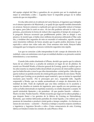 del equipo original del Mac y ganadora de un premio por ser la empleada que
mejor se enfrentaba a Jobs—. Lograbas hacer lo imposible porque no te dabas
cuenta de que era imposible.»
Un día, Jobs entró en el cubículo de Larry Kenyon, el ingeniero que trabajaba
en el sistema operativo de Macintosh, y se quejó de que aquello tardaba demasiado
en arrancar. Kenyon comenzó a explicarle por qué era imposible reducir el tiempo
de espera, pero Jobs lo cortó en seco. «Si con ello pudieras salvarle la vida a una
persona, ¿encontrarías la forma de reducir diez segundos el tiempo de arranque?»,
le preguntó. Kenyon reconoció que posiblemente podría. Jobs se dirigió a una
pizarra y le mostró que, si había cinco millones de personas utilizando el Mac cada
día, y tardaban diez segundos de más en encender el ordenador, aquello sumaba
unos trescientos millones de horas anuales que la gente podría ahorrarse, lo que
equivalía a salvar cien vidas cada año. Unas semanas más tarde, Kenyon había
conseguido que la máquina arrancara veintiocho segundos más rápido.
Los que no conocían a Jobs interpretaban lo del «campo de distorsión de la
realidad» como un eufemismo con el que en realidad aludían a su presunto carácter
intimidatorio y a sus mentiras.
Cuando Jobs estaba diseñando el iPhone, decidió que quería que la cubierta
fuera de un cristal duro y a prueba de arañazos en lugar de ser de plástico. Se
reunió con Wendell Weeks, el director general de Corning, quien le explicó que en
los años sesenta su empresa había desarrollado un proceso de intercambio químico
que los había llevado a crear lo que ellos denominaban «cristal gorila». Jobs dijo que
quería realizar un pedido enorme de cristal gorila para dentro de seis meses. Weeks
le replicó que Corning ya no producía aquel material y que no tenían la capacidad
necesaria para hacerlo. «No te preocupes por eso», respondió Jobs. Aquello
sorprendió a Weeks, que no estaba acostumbrado al campo de distorsión de la
realidad de Jobs. Trató de explicarle que una falsa confianza no lo ayudaría a
superar los desafíos en materia de ingeniería, pero aquella era una premisa que,
como ya había demostrado en repetidas ocasiones, no estaba dispuesto a aceptar. Se
quedó mirándole fijamente y sin pestañear. «Sí que puedes hacerlo —afirmó—.
Hazte a la idea. Puedes hacerlo.» Weeks recuerda que negó con la cabeza perplejo, y
que después llamó a los gerentes de la fábrica de Corning en Harrodsburg,
Kentucky, que estaban fabricando pantallas de cristal líquido, y les ordenó que se
pusieran de inmediato a producir cristal gorila a tiempo completo. «Lo hicimos en
menos de seis meses —comentó—. Pusimos a trabajar a nuestros mejores científicos
e ingenieros y logramos llevarlo a cabo.» Como consecuencia de esto, Corning
fabrica en Estados Unidos los cristales de cada iPhone e iPad.
 