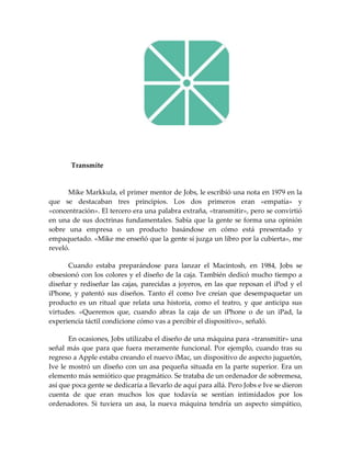 Transmite
Mike Markkula, el primer mentor de Jobs, le escribió una nota en 1979 en la
que se destacaban tres principios. Los dos primeros eran «empatía» y
«concentración». El tercero era una palabra extraña, «transmitir», pero se convirtió
en una de sus doctrinas fundamentales. Sabía que la gente se forma una opinión
sobre una empresa o un producto basándose en cómo está presentado y
empaquetado. «Mike me enseñó que la gente sí juzga un libro por la cubierta», me
reveló.
Cuando estaba preparándose para lanzar el Macintosh, en 1984, Jobs se
obsesionó con los colores y el diseño de la caja. También dedicó mucho tiempo a
diseñar y rediseñar las cajas, parecidas a joyeros, en las que reposan el iPod y el
iPhone, y patentó sus diseños. Tanto él como Ive creían que desempaquetar un
producto es un ritual que relata una historia, como el teatro, y que anticipa sus
virtudes. «Queremos que, cuando abras la caja de un iPhone o de un iPad, la
experiencia táctil condicione cómo vas a percibir el dispositivo», señaló.
En ocasiones, Jobs utilizaba el diseño de una máquina para «transmitir» una
señal más que para que fuera meramente funcional. Por ejemplo, cuando tras su
regreso a Apple estaba creando el nuevo iMac, un dispositivo de aspecto juguetón,
Ive le mostró un diseño con un asa pequeña situada en la parte superior. Era un
elemento más semiótico que pragmático. Se trataba de un ordenador de sobremesa,
así que poca gente se dedicaría a llevarlo de aquí para allá. Pero Jobs e Ive se dieron
cuenta de que eran muchos los que todavía se sentían intimidados por los
ordenadores. Si tuviera un asa, la nueva máquina tendría un aspecto simpático,
 