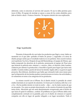 deferente, como si estuviera al servicio del usuario. El asa te daba permiso para
tocar el iMac. El equipo de montaje se opuso a causa de los costes añadidos, pero
Jobs se limitó a decir: «Vamos a hacerlo». Ni siquiera intentó dar una explicación.
Exige la perfección
Durante el desarrollo de casi todos los productos que llegó a crear, había un
momento en el que Jobs «pulsaba el botón de pausa» y regresaba a la mesa de
diseño porque sentía que el resultado todavía no era perfecto. Esto ocurrió incluso
con la película Toy Story. Después de que Jeff Katzenberg y el equipo de Disney, que
había comprado los derechos de la película, presionaran al equipo de Pixar para
que hicieran la película más «intensa» y «oscura», Jobs y el director, John Lasseter,
acabaron por detener la producción y reescribir el guión para lograr que fuera más
amable. Cuando estaba a punto de lanzar las tiendas Apple, Jobs y su gurú en aquel
proyecto, Ron Johnson, decidieron que había que retrasarlo todo unos meses para
que la disposición de las tiendas pudiera reestructurarse en torno a las actividades y
no solamente en torno a las categorías de los productos.
Lo mismo ocurrió con el iPhone. En el diseño inicial, la pantalla de cristal
estaba insertada en un soporte de aluminio. Un lunes por la mañana, Jobs fue a ver
a Ive. «No he podido dormir en toda la noche —dijo—, me he dado cuenta de que
no me gusta.» Ive, para su propio desconsuelo, se dio cuenta al instante de que Jobs
tenía razón. «Recuerdo que me sentí absolutamente avergonzado ante el hecho de
que fuera él quien lo señalara», confesó. El problema era que el iPhone debía estar
completamente centrado en la pantalla, pero en el diseño de entonces el soporte
competía con ella en lugar de quedar relegado a un lugar secundario. Todo el
 
