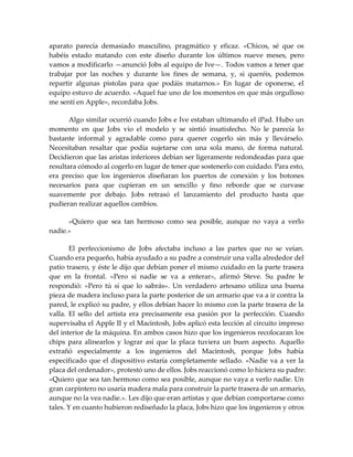 aparato parecía demasiado masculino, pragmático y eficaz. «Chicos, sé que os
habéis estado matando con este diseño durante los últimos nueve meses, pero
vamos a modificarlo —anunció Jobs al equipo de Ive—. Todos vamos a tener que
trabajar por las noches y durante los fines de semana, y, si queréis, podemos
repartir algunas pistolas para que podáis matarnos.» En lugar de oponerse, el
equipo estuvo de acuerdo. «Aquel fue uno de los momentos en que más orgulloso
me sentí en Apple», recordaba Jobs.
Algo similar ocurrió cuando Jobs e Ive estaban ultimando el iPad. Hubo un
momento en que Jobs vio el modelo y se sintió insatisfecho. No le parecía lo
bastante informal y agradable como para querer cogerlo sin más y llevárselo.
Necesitaban resaltar que podía sujetarse con una sola mano, de forma natural.
Decidieron que las aristas inferiores debían ser ligeramente redondeadas para que
resultara cómodo al cogerlo en lugar de tener que sostenerlo con cuidado. Para esto,
era preciso que los ingenieros diseñaran los puertos de conexión y los botones
necesarios para que cupieran en un sencillo y fino reborde que se curvase
suavemente por debajo. Jobs retrasó el lanzamiento del producto hasta que
pudieran realizar aquellos cambios.
«Quiero que sea tan hermoso como sea posible, aunque no vaya a verlo
nadie.»
El perfeccionismo de Jobs afectaba incluso a las partes que no se veían.
Cuando era pequeño, había ayudado a su padre a construir una valla alrededor del
patio trasero, y éste le dijo que debían poner el mismo cuidado en la parte trasera
que en la frontal. «Pero si nadie se va a enterar», afirmó Steve. Su padre le
respondió: «Pero tú sí que lo sabrás». Un verdadero artesano utiliza una buena
pieza de madera incluso para la parte posterior de un armario que va a ir contra la
pared, le explicó su padre, y ellos debían hacer lo mismo con la parte trasera de la
valla. El sello del artista era precisamente esa pasión por la perfección. Cuando
supervisaba el Apple II y el Macintosh, Jobs aplicó esta lección al circuito impreso
del interior de la máquina. En ambos casos hizo que los ingenieros recolocaran los
chips para alinearlos y lograr así que la placa tuviera un buen aspecto. Aquello
extrañó especialmente a los ingenieros del Macintosh, porque Jobs había
especificado que el dispositivo estaría completamente sellado. «Nadie va a ver la
placa del ordenador», protestó uno de ellos. Jobs reaccionó como lo hiciera su padre:
«Quiero que sea tan hermoso como sea posible, aunque no vaya a verlo nadie. Un
gran carpintero no usaría madera mala para construir la parte trasera de un armario,
aunque no la vea nadie.». Les dijo que eran artistas y que debían comportarse como
tales. Y en cuanto hubieron rediseñado la placa, Jobs hizo que los ingenieros y otros
 