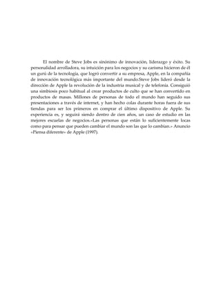 El nombre de Steve Jobs es sinónimo de innovación, liderazgo y éxito. Su
personalidad arrolladora, su intuición para los negocios y su carisma hicieron de él
un gurú de la tecnología, que logró convertir a su empresa, Apple, en la compañía
de innovación tecnológica más importante del mundo.Steve Jobs lideró desde la
dirección de Apple la revolución de la industria musical y de telefonía. Consiguió
una simbiosis poco habitual al crear productos de culto que se han convertido en
productos de masas. Millones de personas de todo el mundo han seguido sus
presentaciones a través de internet, y han hecho colas durante horas fuera de sus
tiendas para ser los primeros en comprar el último dispositivo de Apple. Su
experiencia es, y seguirá siendo dentro de cien años, un caso de estudio en las
mejores escuelas de negocios.«Las personas que están lo suficientemente locas
como para pensar que pueden cambiar el mundo son las que lo cambian.» Anuncio
«Piensa diferente» de Apple (1997).
 