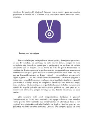 miembros del equipo del Macintosh firmaran con su nombre para que quedase
grabado en el interior de la cubierta. «Los verdaderos artistas firman su obra»,
sentenció.
Trabaja con los mejores
Jobs era célebre por su impaciencia, su mal genio, y lo exigente que era con
los que le rodeaban. Sin embargo, su trato con los demás, aunque no fuera
encomiable, era fruto de su pasión por la perfección y de su deseo de trabajar
únicamente con los mejores. Era su forma de evitar lo que él denominaba «la
proliferación de estúpidos» que se produce cuando los encargados de una empresa
son tan educados que la gente mediocre se siente cómoda sin hacer nada. «No creo
que sea desconsiderado con los demás —afirmó—, pero si algo es un asco, se lo
digo a la gente a la cara. Mi trabajo consiste en ser sincero.» Cuando le pregunté si
podría haber obtenido los mismos resultados con una actitud más afable, respondió
que tal vez sí. «Pero yo no soy así —explicó—. Quizá haya una alternativa mejor,
como un club de caballeros inglés en el que todos llevemos corbata y hablemos una
especie de lenguaje privado con aterciopeladas palabras en clave, pero yo no
conozco esa alternativa, porque provengo de una familia californiana de clase
media.»
¿Era necesario todo aquel comportamiento furibundo y grosero?
Probablemente no. Podría haber motivado a su equipo utilizando otros métodos.
«Steve podría haber realizado sus contribuciones sin aterrorizar tanto a sus
empleados —opinaba Wozniak, el cofundador de Apple—. A mí me gusta ser más
paciente y no entrar en tantos conflictos. Creo que una compañía puede ser como
 