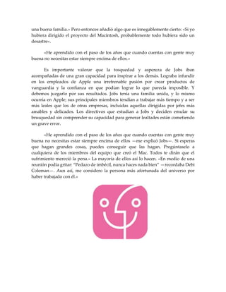 una buena familia.» Pero entonces añadió algo que es innegablemente cierto: «Si yo
hubiera dirigido el proyecto del Macintosh, probablemente todo hubiera sido un
desastre».
«He aprendido con el paso de los años que cuando cuentas con gente muy
buena no necesitas estar siempre encima de ellos.»
Es importante valorar que la tosquedad y aspereza de Jobs iban
acompañadas de una gran capacidad para inspirar a los demás. Lograba infundir
en los empleados de Apple una irrefrenable pasión por crear productos de
vanguardia y la confianza en que podían lograr lo que parecía imposible. Y
debemos juzgarlo por sus resultados. Jobs tenía una familia unida, y lo mismo
ocurría en Apple; sus principales miembros tendían a trabajar más tiempo y a ser
más leales que los de otras empresas, incluidas aquellas dirigidas por jefes más
amables y delicados. Los directivos que estudian a Jobs y deciden emular su
brusquedad sin comprender su capacidad para generar lealtades están cometiendo
un grave error.
«He aprendido con el paso de los años que cuando cuentas con gente muy
buena no necesitas estar siempre encima de ellos —me explicó Jobs—. Si esperas
que hagan grandes cosas, puedes conseguir que las hagan. Pregúntaselo a
cualquiera de los miembros del equipo que creó el Mac. Todos te dirán que el
sufrimiento mereció la pena.» La mayoría de ellos así lo hacen. «En medio de una
reunión podía gritar: “Pedazo de imbécil, nunca haces nada bien” —recordaba Debi
Coleman—. Aun así, me considero la persona más afortunada del universo por
haber trabajado con él.»
 