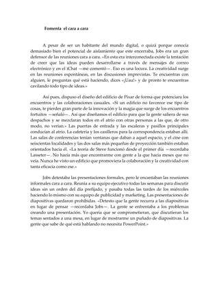 Fomenta el cara a cara
A pesar de ser un habitante del mundo digital, o quizá porque conocía
demasiado bien el potencial de aislamiento que este encerraba, Jobs era un gran
defensor de las reuniones cara a cara. «En esta era interconectada existe la tentación
de creer que las ideas pueden desarrollarse a través de mensajes de correo
electrónico y en el iChat —me comentó—. Eso es una locura. La creatividad surge
en las reuniones espontáneas, en las discusiones imprevistas. Te encuentras con
alguien, le preguntas qué está haciendo, dices «¡Uau!» y de pronto te encuentras
cavilando todo tipo de ideas.»
Así pues, dispuso el diseño del edificio de Pixar de forma que potenciara los
encuentros y las colaboraciones casuales. «Si un edificio no favorece ese tipo de
cosas, te pierdes gran parte de la innovación y la magia que surge de los encuentros
fortuitos —señaló—. Así que diseñamos el edificio para que la gente saliera de sus
despachos y se mezclaran todos en el atrio con otras personas a las que, de otro
modo, no verían.» Las puertas de entrada y las escaleras y pasillos principales
conducían al atrio. La cafetería y los casilleros para la correspondencia estaban allí.
Las salas de conferencias tenían ventanas que daban a aquel espacio, y el cine con
seiscientas localidades y las dos salas más pequeñas de proyección también estaban
orientados hacia él. «La teoría de Steve funcionó desde el primer día —recordaba
Lasseter—. No hacía más que encontrarme con gente a la que hacía meses que no
veía. Nunca he visto un edificio que promoviera la colaboración y la creatividad con
tanta eficacia como ese.»
Jobs detestaba las presentaciones formales, pero le encantaban las reuniones
informales cara a cara. Reunía a su equipo ejecutivo todas las semanas para discutir
ideas sin un orden del día prefijado, y pasaba todas las tardes de los miércoles
haciendo lo mismo con su equipo de publicidad y marketing. Las presentaciones de
diapositivas quedaron prohibidas. «Detesto que la gente recurra a las diapositivas
en lugar de pensar —recordaba Jobs—. La gente se enfrentaba a los problemas
creando una presentación. Yo quería que se comprometieran, que discutieran los
temas sentados a una mesa, en lugar de mostrarme un puñado de diapositivas. La
gente que sabe de qué está hablando no necesita PowerPoint.»
 