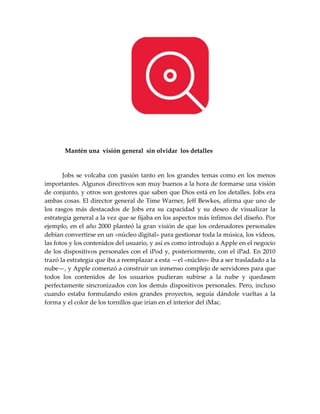 Mantén una visión general sin olvidar los detalles
Jobs se volcaba con pasión tanto en los grandes temas como en los menos
importantes. Algunos directivos son muy buenos a la hora de formarse una visión
de conjunto, y otros son gestores que saben que Dios está en los detalles. Jobs era
ambas cosas. El director general de Time Warner, Jeff Bewkes, afirma que uno de
los rasgos más destacados de Jobs era su capacidad y su deseo de visualizar la
estrategia general a la vez que se fijaba en los aspectos más ínfimos del diseño. Por
ejemplo, en el año 2000 planteó la gran visión de que los ordenadores personales
debían convertirse en un «núcleo digital» para gestionar toda la música, los vídeos,
las fotos y los contenidos del usuario, y así es como introdujo a Apple en el negocio
de los dispositivos personales con el iPod y, posteriormente, con el iPad. En 2010
trazó la estrategia que iba a reemplazar a esta —el «núcleo» iba a ser trasladado a la
nube—, y Apple comenzó a construir un inmenso complejo de servidores para que
todos los contenidos de los usuarios pudieran subirse a la nube y quedasen
perfectamente sincronizados con los demás dispositivos personales. Pero, incluso
cuando estaba formulando estos grandes proyectos, seguía dándole vueltas a la
forma y el color de los tornillos que irían en el interior del iMac.
 
