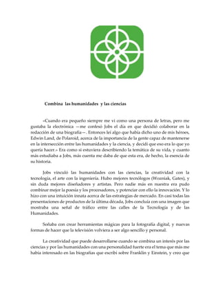 Combina las humanidades y las ciencias
«Cuando era pequeño siempre me vi como una persona de letras, pero me
gustaba la electrónica —me confesó Jobs el día en que decidió colaborar en la
redacción de una biografía—. Entonces leí algo que había dicho uno de mis héroes,
Edwin Land, de Polaroid, acerca de la importancia de la gente capaz de mantenerse
en la intersección entre las humanidades y la ciencia, y decidí que eso era lo que yo
quería hacer.» Era como si estuviera describiendo la temática de su vida, y cuanto
más estudiaba a Jobs, más cuenta me daba de que esta era, de hecho, la esencia de
su historia.
Jobs vinculó las humanidades con las ciencias, la creatividad con la
tecnología, el arte con la ingeniería. Hubo mejores tecnólogos (Wozniak, Gates), y
sin duda mejores diseñadores y artistas. Pero nadie más en nuestra era pudo
combinar mejor la poesía y los procesadores, y potenciar con ello la innovación. Y lo
hizo con una intuición innata acerca de las estrategias de mercado. En casi todas las
presentaciones de productos de la última década, Jobs concluía con una imagen que
mostraba una señal de tráfico entre las calles de la Tecnología y de las
Humanidades.
Soñaba con crear herramientas mágicas para la fotografía digital, y nuevas
formas de hacer que la televisión volviera a ser algo sencillo y personal.
La creatividad que puede desarrollarse cuando se combina un interés por las
ciencias y por las humanidades con una personalidad fuerte era el tema que más me
había interesado en las biografías que escribí sobre Franklin y Einstein, y creo que
 