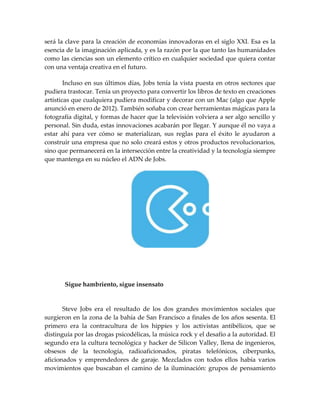 será la clave para la creación de economías innovadoras en el siglo XXI. Esa es la
esencia de la imaginación aplicada, y es la razón por la que tanto las humanidades
como las ciencias son un elemento crítico en cualquier sociedad que quiera contar
con una ventaja creativa en el futuro.
Incluso en sus últimos días, Jobs tenía la vista puesta en otros sectores que
pudiera trastocar. Tenía un proyecto para convertir los libros de texto en creaciones
artísticas que cualquiera pudiera modificar y decorar con un Mac (algo que Apple
anunció en enero de 2012). También soñaba con crear herramientas mágicas para la
fotografía digital, y formas de hacer que la televisión volviera a ser algo sencillo y
personal. Sin duda, estas innovaciones acabarán por llegar. Y aunque él no vaya a
estar ahí para ver cómo se materializan, sus reglas para el éxito le ayudaron a
construir una empresa que no solo creará estos y otros productos revolucionarios,
sino que permanecerá en la intersección entre la creatividad y la tecnología siempre
que mantenga en su núcleo el ADN de Jobs.
Sigue hambriento, sigue insensato
Steve Jobs era el resultado de los dos grandes movimientos sociales que
surgieron en la zona de la bahía de San Francisco a finales de los años sesenta. El
primero era la contracultura de los hippies y los activistas antibélicos, que se
distinguía por las drogas psicodélicas, la música rock y el desafío a la autoridad. El
segundo era la cultura tecnológica y hacker de Silicon Valley, llena de ingenieros,
obsesos de la tecnología, radioaficionados, piratas telefónicos, ciberpunks,
aficionados y emprendedores de garaje. Mezclados con todos ellos había varios
movimientos que buscaban el camino de la iluminación: grupos de pensamiento
 