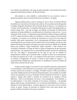 zen e hindú, de meditación y de yoga, de gritos primales y de privación del sueño,
seguidores del Instituto Esalen y de Werner Erhard.
Jobs plasmó su vena rebelde y contracultural en sus anuncios, como si
quisiera proclamar que en el fondo todavía era un hacker y un hippy.
Algunas publicaciones, como el Catálogo de toda la Tierra, de Stewart Brand,
mostraban una mezcolanza de todas estas culturas. En su primera portada figuraba
la célebre fotografía del planeta Tierra tomada desde el espacio, y su subtítulo era
«Accede a las herramientas». La filosofía subyacente era que la tecnología podía ser
nuestra amiga. Jobs —que fue un hippy, un rebelde, un buscador de iluminación
espiritual, un pirata telefónico y un aficionado a la electrónica, todo en uno— era un
entusiasta de la revista. Le impresionó especialmente la última entrega, publicada
en 1971, cuando él todavía estaba en el instituto, y la llevó consigo a la universidad
y después a la comuna en un huerto de manzanos en la que vivió tras dejar los
estudios. Más tarde rememoraba: «En la contraportada del último número había
una fotografía de una carretera rural a primera hora de la mañana, una de esas que
podrías encontrarte haciendo autostop si eres algo aventurero. Debajo de la imagen
había unas palabras: “Sigue hambriento. Sigue insensato”». Jobs mantuvo esa
voracidad e insensatez a lo largo de toda su carrera al asegurarse de que las facetas
empresariales y de ingeniería de su personalidad siempre estuvieran combinadas
con una veta hippy e inconformista de los días en que fue un rebelde de
temperamento artístico que consumía ácido y andaba en busca de la iluminación.
En todos los aspectos de su vida —las mujeres con las que estuvo, la forma en que
se enfrentó al diagnóstico de cáncer, el modo en que dirigía su negocio—, su
comportamiento reflejaba las contradicciones, la confluencia e incluso la síntesis de
todas estas corrientes tan diversas.
Incluso cuando Apple se convirtió en una sociedad corporativa, Jobs plasmó
su vena rebelde y contracultural en sus anuncios, como si quisiera proclamar que en
el fondo todavía era un hacker y un hippy. El célebre anuncio «1984» presentaba a
una mujer rebelde que huía de la policía del pensamiento y que arrojaba un martillo
contra una pantalla en la que se mostraba al Gran Hermano de Orwell. Y cuando
regresó a Apple, Jobs ayudó a redactar los anuncios de la campaña «Piensa
diferente»: «Este es un homenaje a los locos. A los inadaptados. A los rebeldes. A
los alborotadores. A las fichas redondas en los huecos cuadrados...». Si quedaba
alguna duda de que, conscientemente o no, se estuviera describiendo a sí mismo, la
despejó con estas últimas líneas: «Aunque algunos los vean como a locos, nosotros
vemos su genio. Porque las personas lo bastante locas como para pensar que
pueden cambiar el mundo son las que lo cambian».
 
