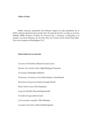 Sobre el autor
Walter Isaacson, presidente del Instituto Aspen, ha sido presidente de la
CNN y director ejecutivo de la revista Time. Es autor de Einstein, su vida y su universo
(Debate, 2008), Benjamin Franklin: An American Life y Kissinger: A Biography, y es
coautor, con Evan Thomas, de The Wise Men: Six Friends and the World They Made.
Vive con su mujer en Washington, D. C.
Otros títulos de la colección
Lecciones de Fukushima, Manuel Lozano Leyva
Karama. Las revueltas árabes, Olga Rodríguez Francisco
El enemigo, Christopher Hitchens
Primaveras, terremotos y crisis, Javier Solana y Lluis Bassets
Recuerdos de la guerra de España, George Orwell
Rascar donde no pica, Pere Estupinyà
La guerra del fútbol, Ryszard Kapuscinski
El traidor del siglo, John le Carré
¡Es la economía, estúpidos!, Félix Martínez
La masacre del mozote, Alma Guillermoprieto
 