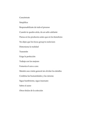 Concéntrate
Simplifica
Responsabilízate de todo el proceso
Cuando te quedes atrás, da un salto adelante
Piensa en los productos antes que en los beneficios
No dejes que los focus group te esclavicen
Distorsiona la realidad
Transmite
Exige la perfección
Trabaja con los mejores
Fomenta el cara a cara
Mantén una visión general sin olvidar los detalles
Combina las humanidades y las ciencias
Sigue hambriento, sigue insensato
Sobre el autor
Otros títulos de la colección
 