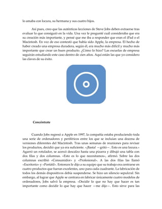 lo amaba con locura, su hermana y sus cuatro hijos.
Así pues, creo que las auténticas lecciones de Steve Jobs deben extraerse tras
evaluar lo que consiguió en la vida. Una vez le pregunté cuál consideraba que era
su creación más importante, y pensé que me iba a responder que eran el iPad o el
Macintosh. En vez de eso contestó que había sido Apple, la empresa. El hecho de
haber creado una empresa duradera, según él, era mucho más difícil y mucho más
importante que crear un buen producto. ¿Cómo lo hizo? Las escuelas de empresa
seguirán estudiando este caso dentro de cien años. Aquí están las que yo considero
las claves de su éxito.
Concéntrate
Cuando Jobs regresó a Apple en 1997, la compañía estaba produciendo toda
una serie de ordenadores y periféricos entre los que se incluían una docena de
versiones diferentes del Macintosh. Tras unas semanas de reuniones para revisar
los productos, decidió que ya era suficiente. «¡Basta! —gritó—. Esto es una locura.»
Agarró un rotulador, se acercó descalzo hasta una pizarra y dibujó una tabla con
dos filas y dos columnas. «Esto es lo que necesitamos», afirmó. Sobre las dos
columnas escribió «Consumidor» y «Profesional». A las dos filas las llamó
«Escritorio» y «Portátil». Entonces le dijo a su equipo que su trabajo era centrarse en
cuatro productos que fueran excelentes, uno para cada cuadrante. La fabricación de
todos los demás dispositivos debía suspenderse. Se hizo un silencio sepulcral. Sin
embargo, al lograr que Apple se centrara en fabricar únicamente cuatro modelos de
ordenadores, Jobs salvó la empresa. «Decidir lo que no hay que hacer es tan
importante como decidir lo que hay que hacer —me dijo—. Esto sirve para las
 