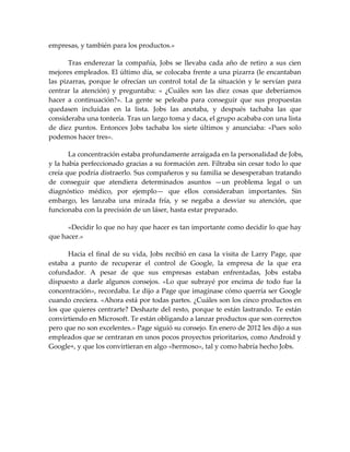 empresas, y también para los productos.»
Tras enderezar la compañía, Jobs se llevaba cada año de retiro a sus cien
mejores empleados. El último día, se colocaba frente a una pizarra (le encantaban
las pizarras, porque le ofrecían un control total de la situación y le servían para
centrar la atención) y preguntaba: « ¿Cuáles son las diez cosas que deberíamos
hacer a continuación?». La gente se peleaba para conseguir que sus propuestas
quedasen incluidas en la lista. Jobs las anotaba, y después tachaba las que
consideraba una tontería. Tras un largo toma y daca, el grupo acababa con una lista
de diez puntos. Entonces Jobs tachaba los siete últimos y anunciaba: «Pues solo
podemos hacer tres».
La concentración estaba profundamente arraigada en la personalidad de Jobs,
y la había perfeccionado gracias a su formación zen. Filtraba sin cesar todo lo que
creía que podría distraerlo. Sus compañeros y su familia se desesperaban tratando
de conseguir que atendiera determinados asuntos —un problema legal o un
diagnóstico médico, por ejemplo— que ellos consideraban importantes. Sin
embargo, les lanzaba una mirada fría, y se negaba a desviar su atención, que
funcionaba con la precisión de un láser, hasta estar preparado.
«Decidir lo que no hay que hacer es tan importante como decidir lo que hay
que hacer.»
Hacia el final de su vida, Jobs recibió en casa la visita de Larry Page, que
estaba a punto de recuperar el control de Google, la empresa de la que era
cofundador. A pesar de que sus empresas estaban enfrentadas, Jobs estaba
dispuesto a darle algunos consejos. «Lo que subrayé por encima de todo fue la
concentración», recordaba. Le dijo a Page que imaginase cómo querría ser Google
cuando creciera. «Ahora está por todas partes. ¿Cuáles son los cinco productos en
los que quieres centrarte? Deshazte del resto, porque te están lastrando. Te están
convirtiendo en Microsoft. Te están obligando a lanzar productos que son correctos
pero que no son excelentes.» Page siguió su consejo. En enero de 2012 les dijo a sus
empleados que se centraran en unos pocos proyectos prioritarios, como Android y
Google+, y que los convirtieran en algo «hermoso», tal y como habría hecho Jobs.
 