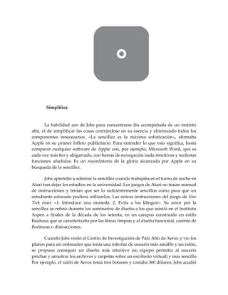 Simplifica
La habilidad zen de Jobs para concentrarse iba acompañada de un instinto
afín, el de simplificar las cosas centrándose en su esencia y eliminando todos los
componentes innecesarios. «La sencillez es la máxima sofisticación», afirmaba
Apple en su primer folleto publicitario. Para entender lo que esto significa, basta
comparar cualquier software de Apple con, por ejemplo, Microsoft Word, que es
cada vez más feo y abigarrado, con barras de navegación nada intuitivas y molestas
funciones añadidas. Es un recordatorio de la gloria alcanzada por Apple en su
búsqueda de la sencillez.
Jobs aprendió a admirar la sencillez cuando trabajaba en el turno de noche en
Atari tras dejar los estudios en la universidad. Los juegos de Atari no traían manual
de instrucciones y tenían que ser lo suficientemente sencillos como para que un
estudiante colocado pudiera utilizarlos. Las únicas instrucciones del juego de Star
Trek eran: «1. Introduce una moneda. 2. Evita a los klingon». Su amor por la
sencillez se refinó durante los seminarios de diseño a los que asistió en el Instituto
Aspen a finales de la década de los setenta, en un campus construido en estilo
Bauhaus que se caracterizaba por las líneas limpias y el diseño funcional, carente de
florituras o distracciones.
Cuando Jobs visitó el Centro de Investigación de Palo Alto de Xerox y vio los
planos para un ordenador que tenía una interfaz de usuario más amable y un ratón,
se propuso conseguir un diseño más intuitivo (su equipo permitía al usuario
pinchar y arrastrar los archivos y carpetas sobre un escritorio virtual) y más sencillo.
Por ejemplo, el ratón de Xerox tenía tres botones y costaba 300 dólares; Jobs acudió
 