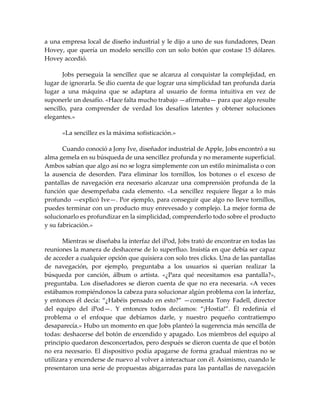 a una empresa local de diseño industrial y le dijo a uno de sus fundadores, Dean
Hovey, que quería un modelo sencillo con un solo botón que costase 15 dólares.
Hovey accedió.
Jobs perseguía la sencillez que se alcanza al conquistar la complejidad, en
lugar de ignorarla. Se dio cuenta de que lograr una simplicidad tan profunda daría
lugar a una máquina que se adaptara al usuario de forma intuitiva en vez de
suponerle un desafío. «Hace falta mucho trabajo —afirmaba— para que algo resulte
sencillo, para comprender de verdad los desafíos latentes y obtener soluciones
elegantes.»
«La sencillez es la máxima sofisticación.»
Cuando conoció a Jony Ive, diseñador industrial de Apple, Jobs encontró a su
alma gemela en su búsqueda de una sencillez profunda y no meramente superficial.
Ambos sabían que algo así no se logra simplemente con un estilo minimalista o con
la ausencia de desorden. Para eliminar los tornillos, los botones o el exceso de
pantallas de navegación era necesario alcanzar una comprensión profunda de la
función que desempeñaba cada elemento. «La sencillez requiere llegar a lo más
profundo —explicó Ive—. Por ejemplo, para conseguir que algo no lleve tornillos,
puedes terminar con un producto muy enrevesado y complejo. La mejor forma de
solucionarlo es profundizar en la simplicidad, comprenderlo todo sobre el producto
y su fabricación.»
Mientras se diseñaba la interfaz del iPod, Jobs trató de encontrar en todas las
reuniones la manera de deshacerse de lo superfluo. Insistía en que debía ser capaz
de acceder a cualquier opción que quisiera con solo tres clicks. Una de las pantallas
de navegación, por ejemplo, preguntaba a los usuarios si querían realizar la
búsqueda por canción, álbum o artista. «¿Para qué necesitamos esa pantalla?»,
preguntaba. Los diseñadores se dieron cuenta de que no era necesaria. «A veces
estábamos rompiéndonos la cabeza para solucionar algún problema con la interfaz,
y entonces él decía: “¿Habéis pensado en esto?” —comenta Tony Fadell, director
del equipo del iPod—. Y entonces todos decíamos: “¡Hostia!”. Él redefinía el
problema o el enfoque que debíamos darle, y nuestro pequeño contratiempo
desaparecía.» Hubo un momento en que Jobs planteó la sugerencia más sencilla de
todas: deshacerse del botón de encendido y apagado. Los miembros del equipo al
principio quedaron desconcertados, pero después se dieron cuenta de que el botón
no era necesario. El dispositivo podía apagarse de forma gradual mientras no se
utilizara y encenderse de nuevo al volver a interactuar con él. Asimismo, cuando le
presentaron una serie de propuestas abigarradas para las pantallas de navegación
 
