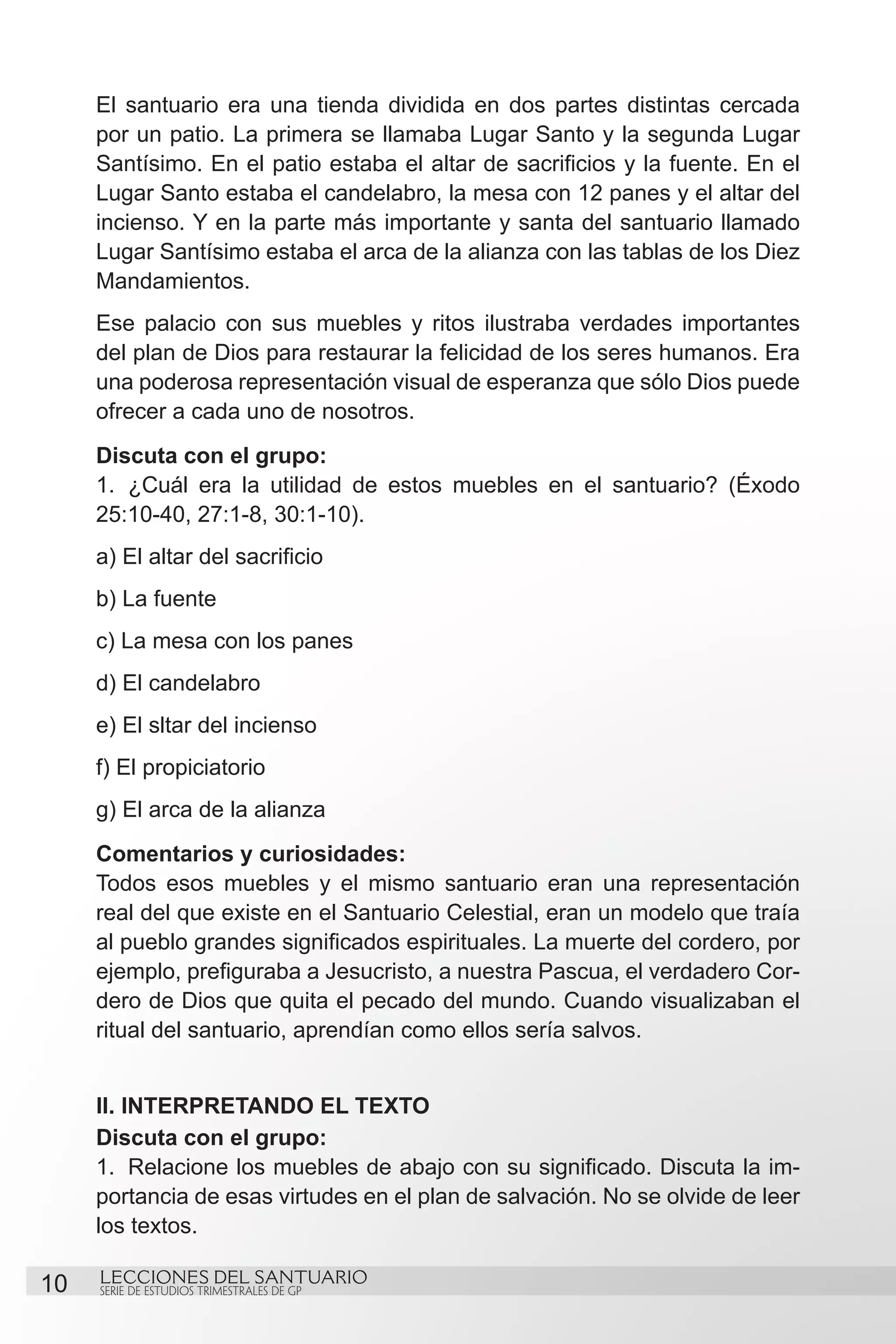 El santuario era una tienda dividida en dos partes distintas cercada
     por un patio. La primera se llamaba Lugar Santo y la segunda Lugar
     Santísimo. En el patio estaba el altar de sacrificios y la fuente. En el
     Lugar Santo estaba el candelabro, la mesa con 12 panes y el altar del
     incienso. Y en la parte más importante y santa del santuario llamado
     Lugar Santísimo estaba el arca de la alianza con las tablas de los Diez
     Mandamientos.
     Ese palacio con sus muebles y ritos ilustraba verdades importantes
     del plan de Dios para restaurar la felicidad de los seres humanos. Era
     una poderosa representación visual de esperanza que sólo Dios puede
     ofrecer a cada uno de nosotros.
     Discuta con el grupo:
     1.	 ¿Cuál era la utilidad de estos muebles en el santuario? (Éxodo
     25:10-40, 27:1-8, 30:1-10).
     a) El altar del sacrificio
     b) La fuente
     c) La mesa con los panes
     d) El candelabro
     e) El sltar del incienso
     f) El propiciatorio
     g) El arca de la alianza
     Comentarios y curiosidades:
     Todos esos muebles y el mismo santuario eran una representación
     real del que existe en el Santuario Celestial, eran un modelo que traía
     al pueblo grandes significados espirituales. La muerte del cordero, por
     ejemplo, prefiguraba a Jesucristo, a nuestra Pascua, el verdadero Cor-
     dero de Dios que quita el pecado del mundo. Cuando visualizaban el
     ritual del santuario, aprendían como ellos sería salvos.


     II. INTERPRETANDO EL TEXTO
     Discuta con el grupo:
     1.	 Relacione los muebles de abajo con su significado. Discuta la im-
     portancia de esas virtudes en el plan de salvación. No se olvide de leer
     los textos.

10   LECCIONES DEL SANTUARIO
     SERIE DE ESTUDIOS TRIMESTRALES DE GP
 
