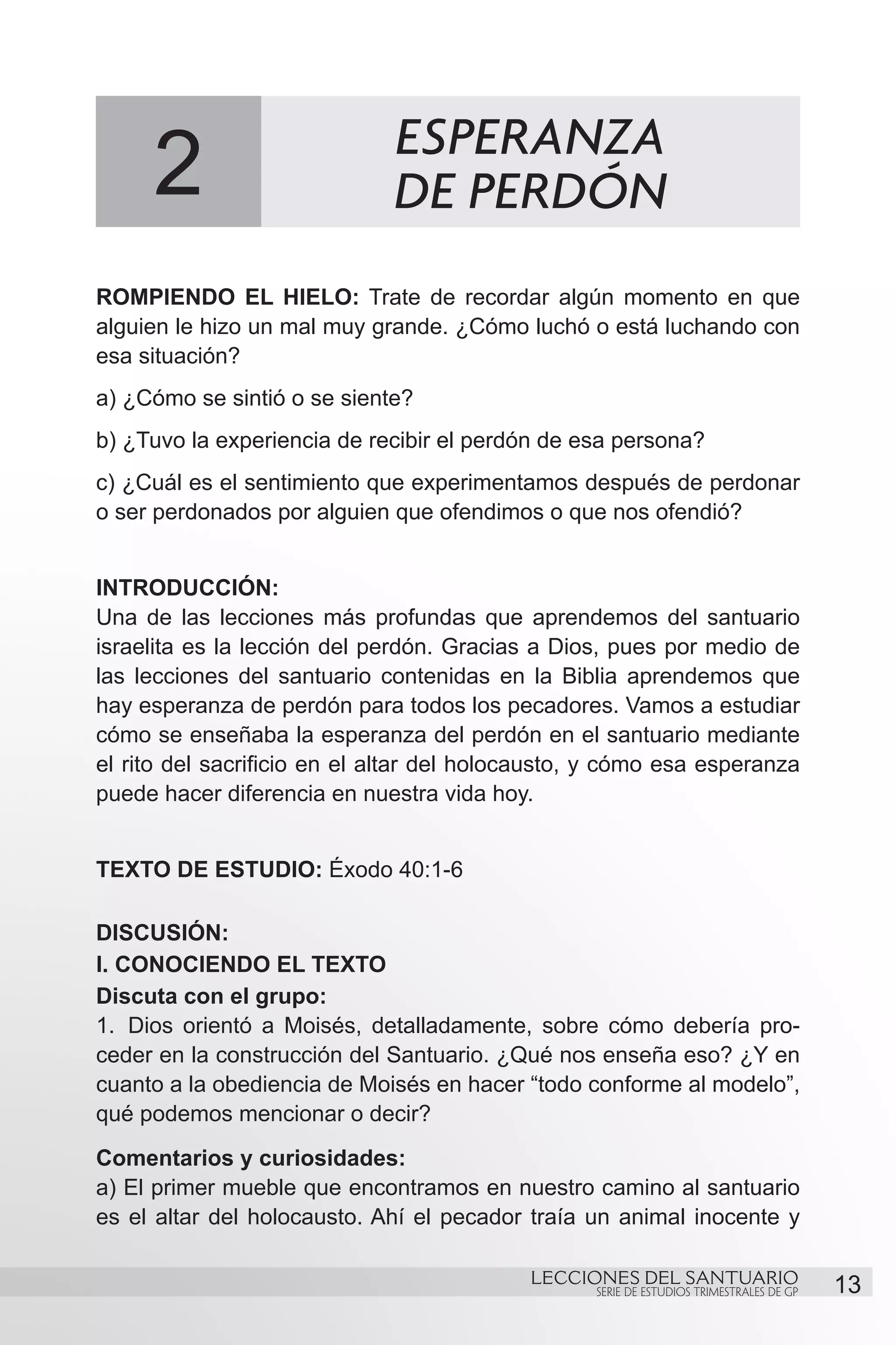 ESPERANZA
     2                        DE PERDÓN
ROMPIENDO EL HIELO: Trate de recordar algún momento en que
alguien le hizo un mal muy grande. ¿Cómo luchó o está luchando con
esa situación?
a) ¿Cómo se sintió o se siente?
b) ¿Tuvo la experiencia de recibir el perdón de esa persona?
c) ¿Cuál es el sentimiento que experimentamos después de perdonar
o ser perdonados por alguien que ofendimos o que nos ofendió?


INTRODUCCIÓN:
Una de las lecciones más profundas que aprendemos del santuario
israelita es la lección del perdón. Gracias a Dios, pues por medio de
las lecciones del santuario contenidas en la Biblia aprendemos que
hay esperanza de perdón para todos los pecadores. Vamos a estudiar
cómo se enseñaba la esperanza del perdón en el santuario mediante
el rito del sacrificio en el altar del holocausto, y cómo esa esperanza
puede hacer diferencia en nuestra vida hoy.
	
TEXTO DE ESTUDIO: Éxodo 40:1-6

DISCUSIÓN:
I. CONOCIENDO EL TEXTO
Discuta con el grupo:
1.	 Dios orientó a Moisés, detalladamente, sobre cómo debería pro-
ceder en la construcción del Santuario. ¿Qué nos enseña eso? ¿Y en
cuanto a la obediencia de Moisés en hacer “todo conforme al modelo”,
qué podemos mencionar o decir?
Comentarios y curiosidades:
a) El primer mueble que encontramos en nuestro camino al santuario
es el altar del holocausto. Ahí el pecador traía un animal inocente y

                                           LECCIONES DEL SANTUARIO
                                                  SERIE DE ESTUDIOS TRIMESTRALES DE GP   13
 