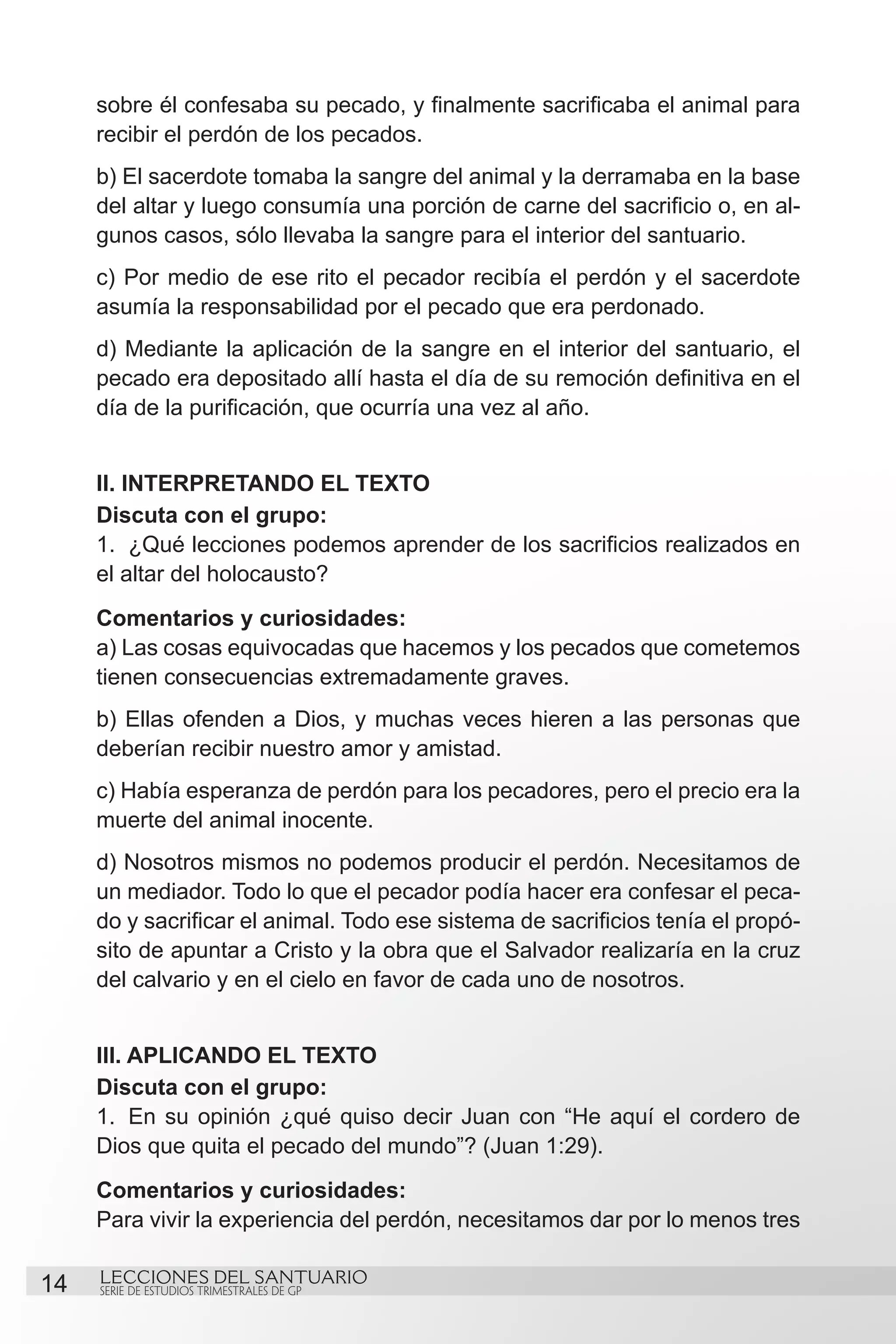 sobre él confesaba su pecado, y finalmente sacrificaba el animal para
     recibir el perdón de los pecados.
     b) El sacerdote tomaba la sangre del animal y la derramaba en la base
     del altar y luego consumía una porción de carne del sacrificio o, en al-
     gunos casos, sólo llevaba la sangre para el interior del santuario.
     c) Por medio de ese rito el pecador recibía el perdón y el sacerdote
     asumía la responsabilidad por el pecado que era perdonado.
     d) Mediante la aplicación de la sangre en el interior del santuario, el
     pecado era depositado allí hasta el día de su remoción definitiva en el
     día de la purificación, que ocurría una vez al año.


     II. INTERPRETANDO EL TEXTO
     Discuta con el grupo:
     1.	 ¿Qué lecciones podemos aprender de los sacrificios realizados en
     el altar del holocausto?
     Comentarios y curiosidades:
     a) Las cosas equivocadas que hacemos y los pecados que cometemos
     tienen consecuencias extremadamente graves.
     b) Ellas ofenden a Dios, y muchas veces hieren a las personas que
     deberían recibir nuestro amor y amistad.
     c) Había esperanza de perdón para los pecadores, pero el precio era la
     muerte del animal inocente.
     d) Nosotros mismos no podemos producir el perdón. Necesitamos de
     un mediador. Todo lo que el pecador podía hacer era confesar el peca-
     do y sacrificar el animal. Todo ese sistema de sacrificios tenía el propó-
     sito de apuntar a Cristo y la obra que el Salvador realizaría en la cruz
     del calvario y en el cielo en favor de cada uno de nosotros.


     III. APLICANDO EL TEXTO
     Discuta con el grupo:
     1.	 En su opinión ¿qué quiso decir Juan con “He aquí el cordero de
     Dios que quita el pecado del mundo”? (Juan 1:29).
     Comentarios y curiosidades:
     Para vivir la experiencia del perdón, necesitamos dar por lo menos tres

14   LECCIONES DEL SANTUARIO
     SERIE DE ESTUDIOS TRIMESTRALES DE GP
 