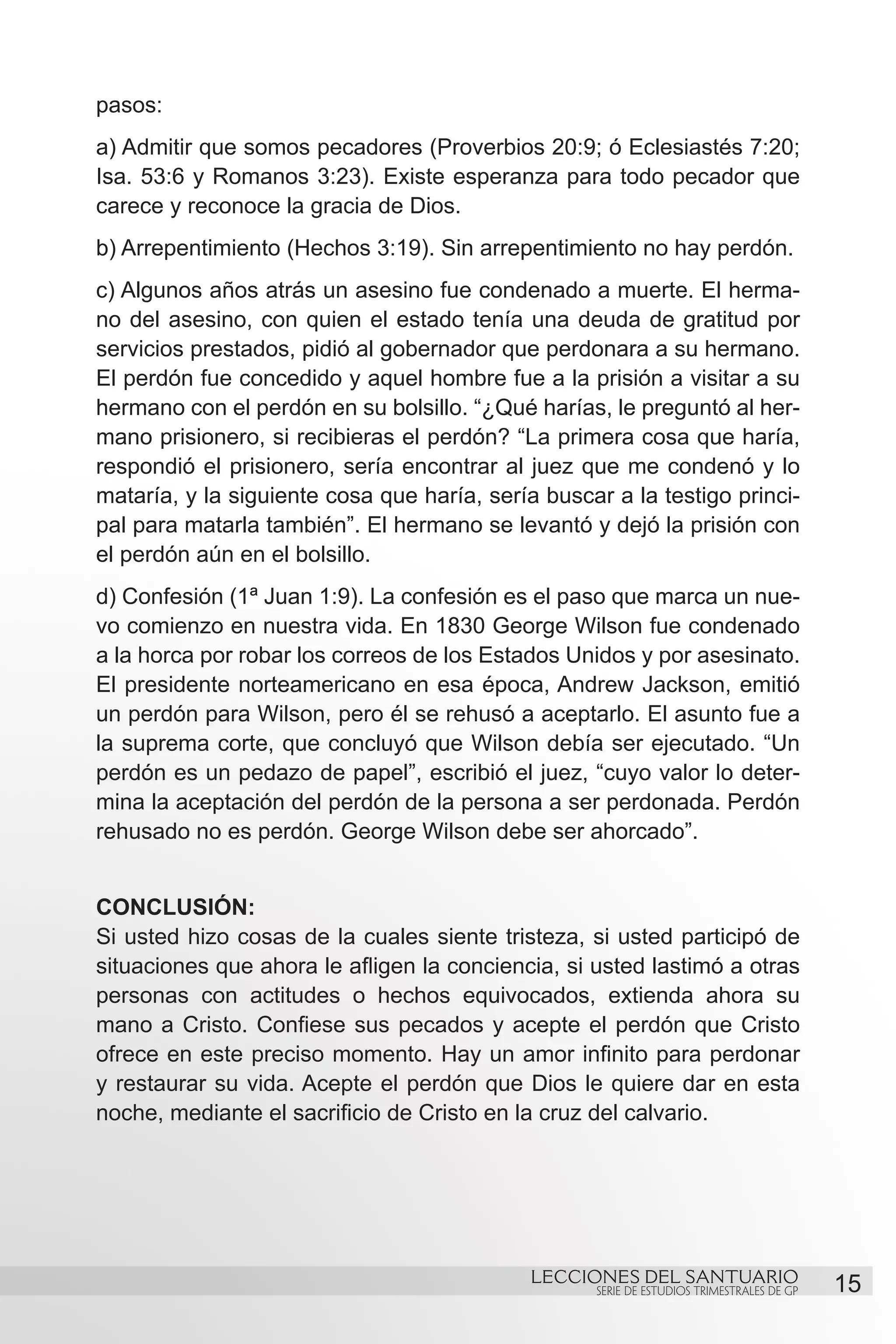 pasos:
a) Admitir que somos pecadores (Proverbios 20:9; ó Eclesiastés 7:20;
Isa. 53:6 y Romanos 3:23). Existe esperanza para todo pecador que
carece y reconoce la gracia de Dios.
b) Arrepentimiento (Hechos 3:19). Sin arrepentimiento no hay perdón.
c) Algunos años atrás un asesino fue condenado a muerte. El herma-
no del asesino, con quien el estado tenía una deuda de gratitud por
servicios prestados, pidió al gobernador que perdonara a su hermano.
El perdón fue concedido y aquel hombre fue a la prisión a visitar a su
hermano con el perdón en su bolsillo. “¿Qué harías, le preguntó al her-
mano prisionero, si recibieras el perdón? “La primera cosa que haría,
respondió el prisionero, sería encontrar al juez que me condenó y lo
mataría, y la siguiente cosa que haría, sería buscar a la testigo princi-
pal para matarla también”. El hermano se levantó y dejó la prisión con
el perdón aún en el bolsillo.
d) Confesión (1ª Juan 1:9). La confesión es el paso que marca un nue-
vo comienzo en nuestra vida. En 1830 George Wilson fue condenado
a la horca por robar los correos de los Estados Unidos y por asesinato.
El presidente norteamericano en esa época, Andrew Jackson, emitió
un perdón para Wilson, pero él se rehusó a aceptarlo. El asunto fue a
la suprema corte, que concluyó que Wilson debía ser ejecutado. “Un
perdón es un pedazo de papel”, escribió el juez, “cuyo valor lo deter-
mina la aceptación del perdón de la persona a ser perdonada. Perdón
rehusado no es perdón. George Wilson debe ser ahorcado”.


CONCLUSIÓN:
Si usted hizo cosas de la cuales siente tristeza, si usted participó de
situaciones que ahora le afligen la conciencia, si usted lastimó a otras
personas con actitudes o hechos equivocados, extienda ahora su
mano a Cristo. Confiese sus pecados y acepte el perdón que Cristo
ofrece en este preciso momento. Hay un amor infinito para perdonar
y restaurar su vida. Acepte el perdón que Dios le quiere dar en esta
noche, mediante el sacrificio de Cristo en la cruz del calvario.




                                             LECCIONES DEL SANTUARIO
                                                   SERIE DE ESTUDIOS TRIMESTRALES DE GP   15
 