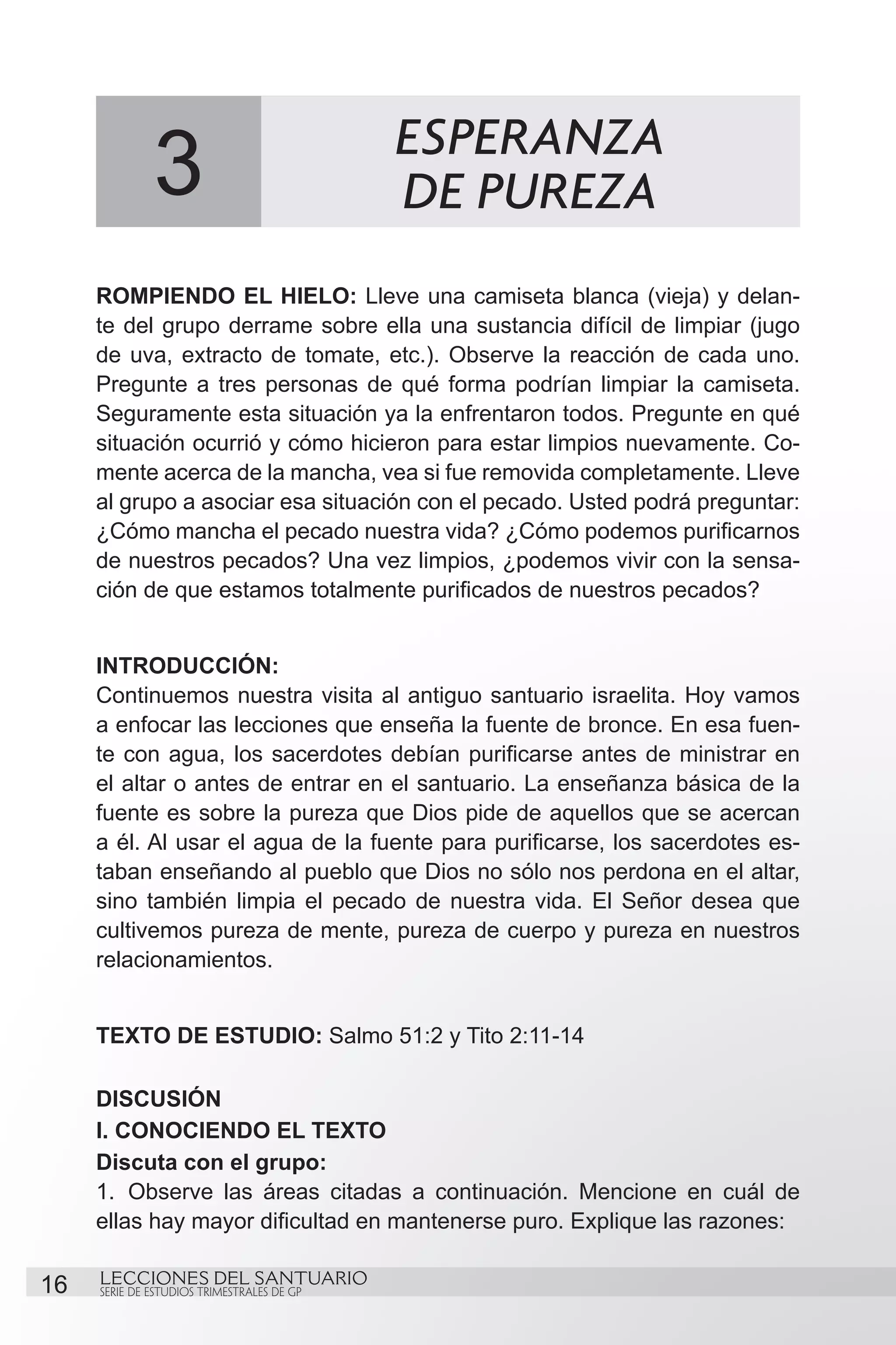 3                             ESPERANZA
                                            DE PUREZA
     ROMPIENDO EL HIELO: Lleve una camiseta blanca (vieja) y delan-
     te del grupo derrame sobre ella una sustancia difícil de limpiar (jugo
     de uva, extracto de tomate, etc.). Observe la reacción de cada uno.
     Pregunte a tres personas de qué forma podrían limpiar la camiseta.
     Seguramente esta situación ya la enfrentaron todos. Pregunte en qué
     situación ocurrió y cómo hicieron para estar limpios nuevamente. Co-
     mente acerca de la mancha, vea si fue removida completamente. Lleve
     al grupo a asociar esa situación con el pecado. Usted podrá preguntar:
     ¿Cómo mancha el pecado nuestra vida? ¿Cómo podemos purificarnos
     de nuestros pecados? Una vez limpios, ¿podemos vivir con la sensa-
     ción de que estamos totalmente purificados de nuestros pecados?


     INTRODUCCIÓN:
     Continuemos nuestra visita al antiguo santuario israelita. Hoy vamos
     a enfocar las lecciones que enseña la fuente de bronce. En esa fuen-
     te con agua, los sacerdotes debían purificarse antes de ministrar en
     el altar o antes de entrar en el santuario. La enseñanza básica de la
     fuente es sobre la pureza que Dios pide de aquellos que se acercan
     a él. Al usar el agua de la fuente para purificarse, los sacerdotes es-
     taban enseñando al pueblo que Dios no sólo nos perdona en el altar,
     sino también limpia el pecado de nuestra vida. El Señor desea que
     cultivemos pureza de mente, pureza de cuerpo y pureza en nuestros
     relacionamientos.
     	
     TEXTO DE ESTUDIO: Salmo 51:2 y Tito 2:11-14

     DISCUSIÓN
     I. CONOCIENDO EL TEXTO
     Discuta con el grupo:
     1.	 Observe las áreas citadas a continuación. Mencione en cuál de
     ellas hay mayor dificultad en mantenerse puro. Explique las razones:

16   LECCIONES DEL SANTUARIO
     SERIE DE ESTUDIOS TRIMESTRALES DE GP
 