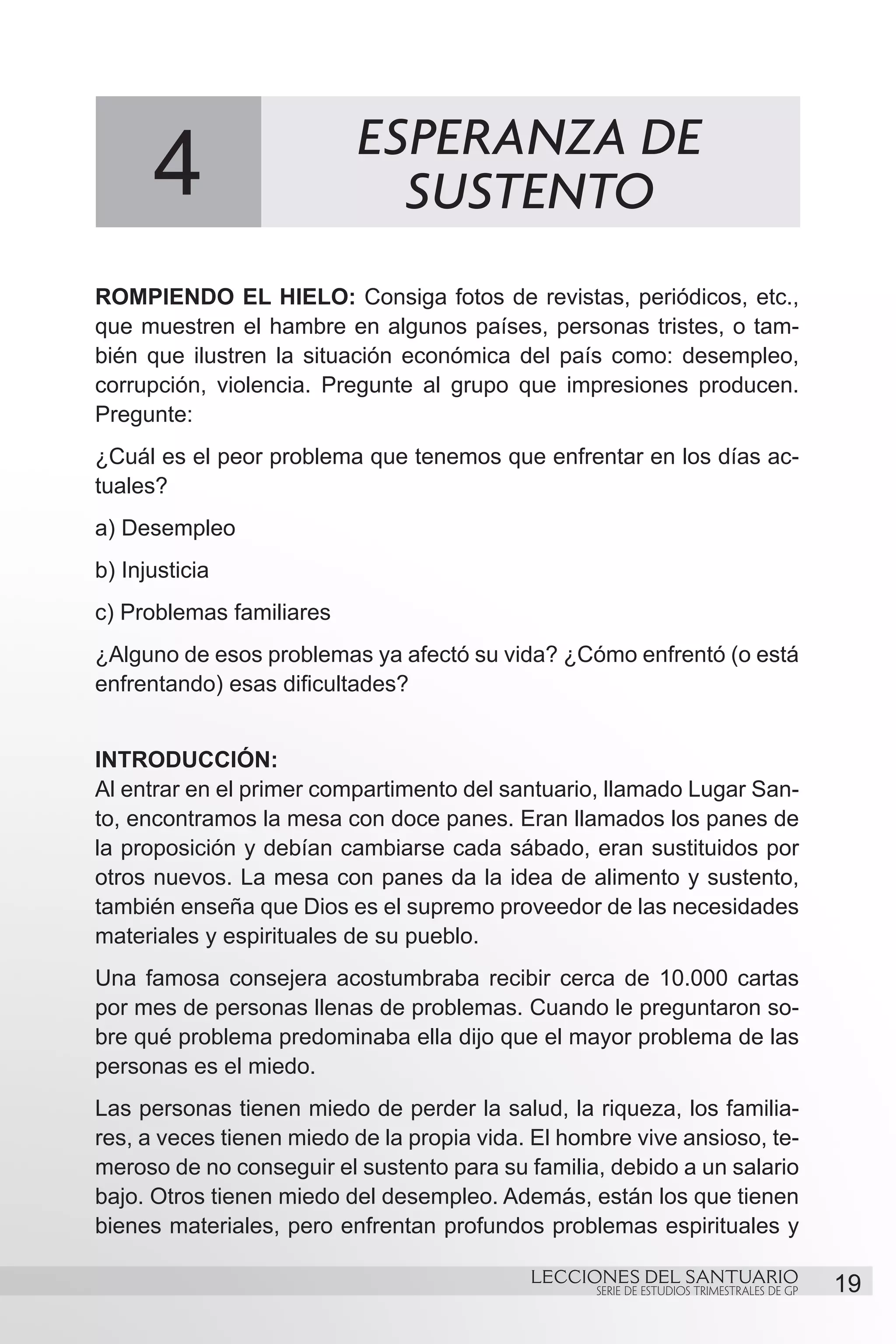 ESPERANZA DE
       4                    SUSTENTO
ROMPIENDO EL HIELO: Consiga fotos de revistas, periódicos, etc.,
que muestren el hambre en algunos países, personas tristes, o tam-
bién que ilustren la situación económica del país como: desempleo,
corrupción, violencia. Pregunte al grupo que impresiones producen.
Pregunte:
¿Cuál es el peor problema que tenemos que enfrentar en los días ac-
tuales?
a) Desempleo 		
b) Injusticia		
c) Problemas familiares
¿Alguno de esos problemas ya afectó su vida? ¿Cómo enfrentó (o está
enfrentando) esas dificultades?


INTRODUCCIÓN:
Al entrar en el primer compartimento del santuario, llamado Lugar San-
to, encontramos la mesa con doce panes. Eran llamados los panes de
la proposición y debían cambiarse cada sábado, eran sustituidos por
otros nuevos. La mesa con panes da la idea de alimento y sustento,
también enseña que Dios es el supremo proveedor de las necesidades
materiales y espirituales de su pueblo.
Una famosa consejera acostumbraba recibir cerca de 10.000 cartas
por mes de personas llenas de problemas. Cuando le preguntaron so-
bre qué problema predominaba ella dijo que el mayor problema de las
personas es el miedo.
Las personas tienen miedo de perder la salud, la riqueza, los familia-
res, a veces tienen miedo de la propia vida. El hombre vive ansioso, te-
meroso de no conseguir el sustento para su familia, debido a un salario
bajo. Otros tienen miedo del desempleo. Además, están los que tienen
bienes materiales, pero enfrentan profundos problemas espirituales y

                                            LECCIONES DEL SANTUARIO
                                                   SERIE DE ESTUDIOS TRIMESTRALES DE GP   19
 