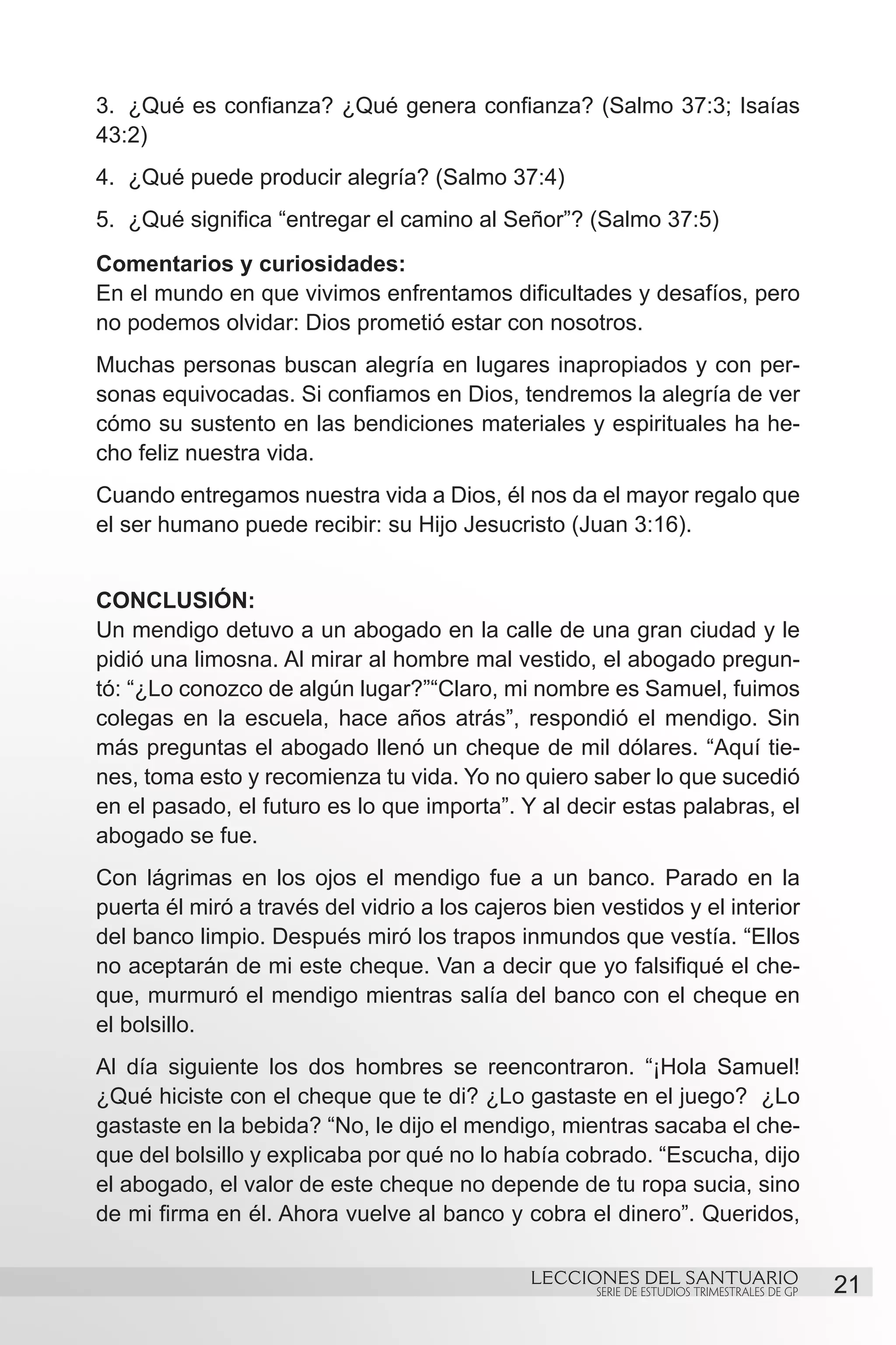 3.	 ¿Qué es confianza? ¿Qué genera confianza? (Salmo 37:3; Isaías
43:2)
4.	 ¿Qué puede producir alegría? (Salmo 37:4)
5.	 ¿Qué significa “entregar el camino al Señor”? (Salmo 37:5)
Comentarios y curiosidades:
En el mundo en que vivimos enfrentamos dificultades y desafíos, pero
no podemos olvidar: Dios prometió estar con nosotros.
Muchas personas buscan alegría en lugares inapropiados y con per-
sonas equivocadas. Si confiamos en Dios, tendremos la alegría de ver
cómo su sustento en las bendiciones materiales y espirituales ha he-
cho feliz nuestra vida.
Cuando entregamos nuestra vida a Dios, él nos da el mayor regalo que
el ser humano puede recibir: su Hijo Jesucristo (Juan 3:16).


CONCLUSIÓN:
Un mendigo detuvo a un abogado en la calle de una gran ciudad y le
pidió una limosna. Al mirar al hombre mal vestido, el abogado pregun-
tó: “¿Lo conozco de algún lugar?”“Claro, mi nombre es Samuel, fuimos
colegas en la escuela, hace años atrás”, respondió el mendigo. Sin
más preguntas el abogado llenó un cheque de mil dólares. “Aquí tie-
nes, toma esto y recomienza tu vida. Yo no quiero saber lo que sucedió
en el pasado, el futuro es lo que importa”. Y al decir estas palabras, el
abogado se fue.
Con lágrimas en los ojos el mendigo fue a un banco. Parado en la
puerta él miró a través del vidrio a los cajeros bien vestidos y el interior
del banco limpio. Después miró los trapos inmundos que vestía. “Ellos
no aceptarán de mi este cheque. Van a decir que yo falsifiqué el che-
que, murmuró el mendigo mientras salía del banco con el cheque en
el bolsillo.
Al día siguiente los dos hombres se reencontraron. “¡Hola Samuel!
¿Qué hiciste con el cheque que te di? ¿Lo gastaste en el juego? ¿Lo
gastaste en la bebida? “No, le dijo el mendigo, mientras sacaba el che-
que del bolsillo y explicaba por qué no lo había cobrado. “Escucha, dijo
el abogado, el valor de este cheque no depende de tu ropa sucia, sino
de mi firma en él. Ahora vuelve al banco y cobra el dinero”. Queridos,

                                              LECCIONES DEL SANTUARIO
                                                      SERIE DE ESTUDIOS TRIMESTRALES DE GP   21
 
