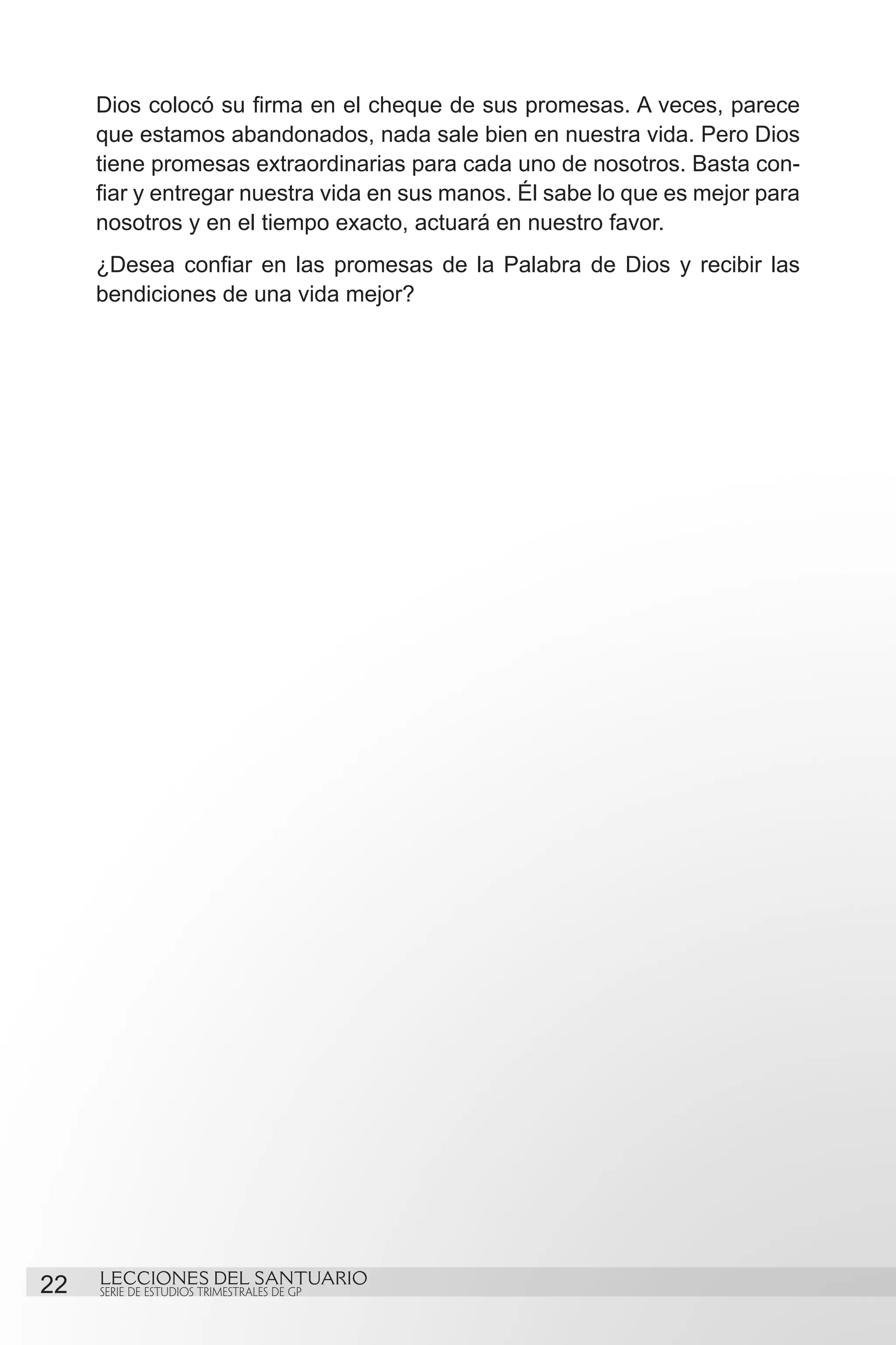 Dios colocó su firma en el cheque de sus promesas. A veces, parece
     que estamos abandonados, nada sale bien en nuestra vida. Pero Dios
     tiene promesas extraordinarias para cada uno de nosotros. Basta con-
     fiar y entregar nuestra vida en sus manos. Él sabe lo que es mejor para
     nosotros y en el tiempo exacto, actuará en nuestro favor.
     ¿Desea confiar en las promesas de la Palabra de Dios y recibir las
     bendiciones de una vida mejor?




22   LECCIONES DEL SANTUARIO
     SERIE DE ESTUDIOS TRIMESTRALES DE GP
 