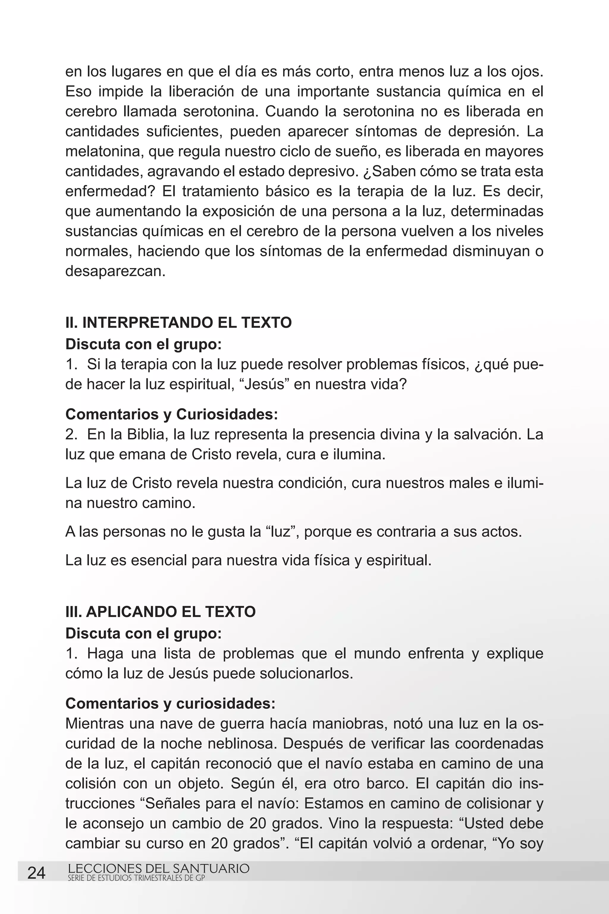 en los lugares en que el día es más corto, entra menos luz a los ojos.
     Eso impide la liberación de una importante sustancia química en el
     cerebro llamada serotonina. Cuando la serotonina no es liberada en
     cantidades suficientes, pueden aparecer síntomas de depresión. La
     melatonina, que regula nuestro ciclo de sueño, es liberada en mayores
     cantidades, agravando el estado depresivo. ¿Saben cómo se trata esta
     enfermedad? El tratamiento básico es la terapia de la luz. Es decir,
     que aumentando la exposición de una persona a la luz, determinadas
     sustancias químicas en el cerebro de la persona vuelven a los niveles
     normales, haciendo que los síntomas de la enfermedad disminuyan o
     desaparezcan.


     II. INTERPRETANDO EL TEXTO
     Discuta con el grupo:
     1.	 Si la terapia con la luz puede resolver problemas físicos, ¿qué pue-
     de hacer la luz espiritual, “Jesús” en nuestra vida?
     Comentarios y Curiosidades:
     2.	 En la Biblia, la luz representa la presencia divina y la salvación. La
     luz que emana de Cristo revela, cura e ilumina.
     La luz de Cristo revela nuestra condición, cura nuestros males e ilumi-
     na nuestro camino.
     A las personas no le gusta la “luz”, porque es contraria a sus actos.
     La luz es esencial para nuestra vida física y espiritual.


     III. APLICANDO EL TEXTO
     Discuta con el grupo:
     1.	 Haga una lista de problemas que el mundo enfrenta y explique
     cómo la luz de Jesús puede solucionarlos.
     Comentarios y curiosidades:
     Mientras una nave de guerra hacía maniobras, notó una luz en la os-
     curidad de la noche neblinosa. Después de verificar las coordenadas
     de la luz, el capitán reconoció que el navío estaba en camino de una
     colisión con un objeto. Según él, era otro barco. El capitán dio ins-
     trucciones “Señales para el navío: Estamos en camino de colisionar y
     le aconsejo un cambio de 20 grados. Vino la respuesta: “Usted debe
     cambiar su curso en 20 grados”. “El capitán volvió a ordenar, “Yo soy
24   LECCIONES DEL SANTUARIO
     SERIE DE ESTUDIOS TRIMESTRALES DE GP
 