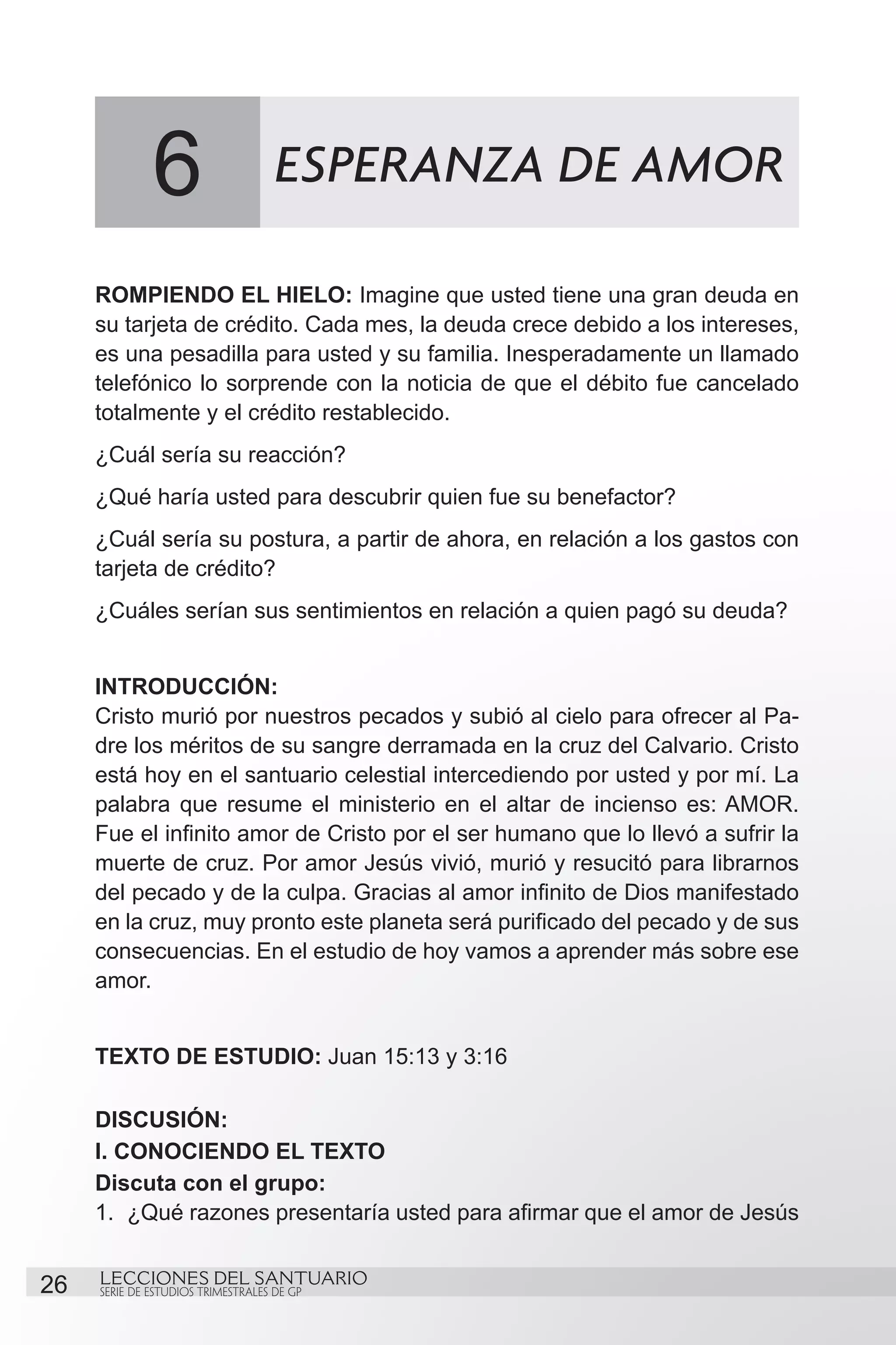 6                     ESPERANZA DE AMOR

     ROMPIENDO EL HIELO: Imagine que usted tiene una gran deuda en
     su tarjeta de crédito. Cada mes, la deuda crece debido a los intereses,
     es una pesadilla para usted y su familia. Inesperadamente un llamado
     telefónico lo sorprende con la noticia de que el débito fue cancelado
     totalmente y el crédito restablecido.
     ¿Cuál sería su reacción?
     ¿Qué haría usted para descubrir quien fue su benefactor?
     ¿Cuál sería su postura, a partir de ahora, en relación a los gastos con
     tarjeta de crédito?
     ¿Cuáles serían sus sentimientos en relación a quien pagó su deuda?


     INTRODUCCIÓN:
     Cristo murió por nuestros pecados y subió al cielo para ofrecer al Pa-
     dre los méritos de su sangre derramada en la cruz del Calvario. Cristo
     está hoy en el santuario celestial intercediendo por usted y por mí. La
     palabra que resume el ministerio en el altar de incienso es: AMOR.
     Fue el infinito amor de Cristo por el ser humano que lo llevó a sufrir la
     muerte de cruz. Por amor Jesús vivió, murió y resucitó para librarnos
     del pecado y de la culpa. Gracias al amor infinito de Dios manifestado
     en la cruz, muy pronto este planeta será purificado del pecado y de sus
     consecuencias. En el estudio de hoy vamos a aprender más sobre ese
     amor.


     TEXTO DE ESTUDIO: Juan 15:13 y 3:16

     DISCUSIÓN:
     I. CONOCIENDO EL TEXTO
     Discuta con el grupo:
     1.	 ¿Qué razones presentaría usted para afirmar que el amor de Jesús


26   LECCIONES DEL SANTUARIO
     SERIE DE ESTUDIOS TRIMESTRALES DE GP
 