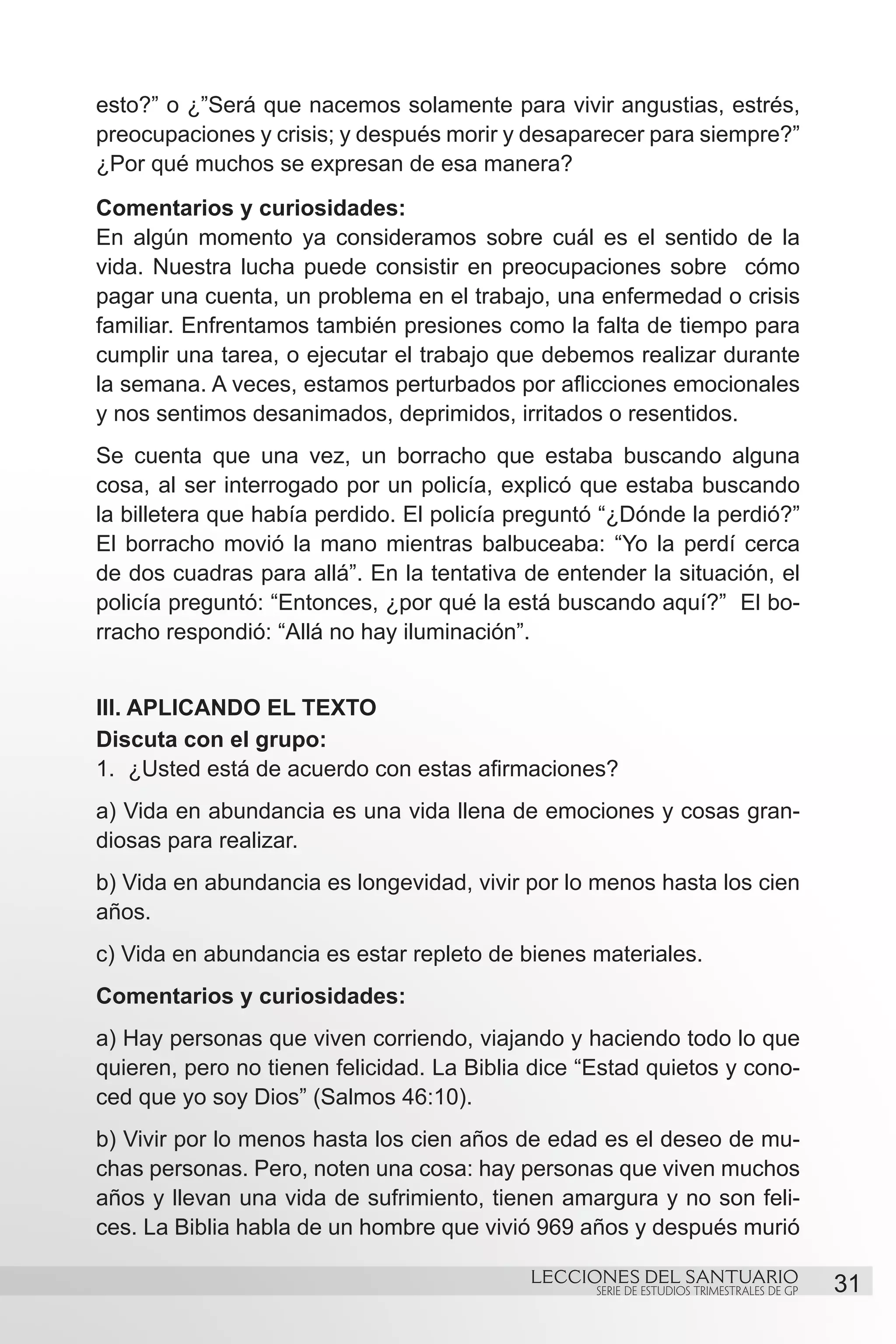 esto?” o ¿”Será que nacemos solamente para vivir angustias, estrés,
preocupaciones y crisis; y después morir y desaparecer para siempre?”
¿Por qué muchos se expresan de esa manera?
Comentarios y curiosidades:
En algún momento ya consideramos sobre cuál es el sentido de la
vida. Nuestra lucha puede consistir en preocupaciones sobre cómo
pagar una cuenta, un problema en el trabajo, una enfermedad o crisis
familiar. Enfrentamos también presiones como la falta de tiempo para
cumplir una tarea, o ejecutar el trabajo que debemos realizar durante
la semana. A veces, estamos perturbados por aflicciones emocionales
y nos sentimos desanimados, deprimidos, irritados o resentidos.
Se cuenta que una vez, un borracho que estaba buscando alguna
cosa, al ser interrogado por un policía, explicó que estaba buscando
la billetera que había perdido. El policía preguntó “¿Dónde la perdió?”
El borracho movió la mano mientras balbuceaba: “Yo la perdí cerca
de dos cuadras para allá”. En la tentativa de entender la situación, el
policía preguntó: “Entonces, ¿por qué la está buscando aquí?” El bo-
rracho respondió: “Allá no hay iluminación”.


III. APLICANDO EL TEXTO
Discuta con el grupo:
1.	 ¿Usted está de acuerdo con estas afirmaciones?
a) Vida en abundancia es una vida llena de emociones y cosas gran-
diosas para realizar.
b) Vida en abundancia es longevidad, vivir por lo menos hasta los cien
años.
c) Vida en abundancia es estar repleto de bienes materiales.
Comentarios y curiosidades:
a) Hay personas que viven corriendo, viajando y haciendo todo lo que
quieren, pero no tienen felicidad. La Biblia dice “Estad quietos y cono-
ced que yo soy Dios” (Salmos 46:10).
b) Vivir por lo menos hasta los cien años de edad es el deseo de mu-
chas personas. Pero, noten una cosa: hay personas que viven muchos
años y llevan una vida de sufrimiento, tienen amargura y no son feli-
ces. La Biblia habla de un hombre que vivió 969 años y después murió

                                            LECCIONES DEL SANTUARIO
                                                   SERIE DE ESTUDIOS TRIMESTRALES DE GP   31
 