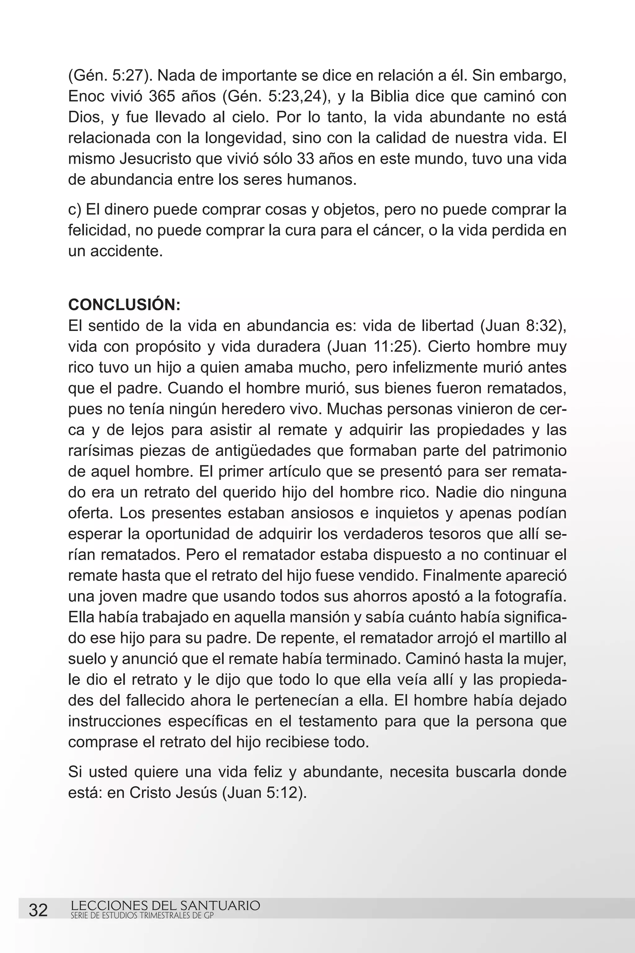 (Gén. 5:27). Nada de importante se dice en relación a él. Sin embargo,
     Enoc vivió 365 años (Gén. 5:23,24), y la Biblia dice que caminó con
     Dios, y fue llevado al cielo. Por lo tanto, la vida abundante no está
     relacionada con la longevidad, sino con la calidad de nuestra vida. El
     mismo Jesucristo que vivió sólo 33 años en este mundo, tuvo una vida
     de abundancia entre los seres humanos.
     c) El dinero puede comprar cosas y objetos, pero no puede comprar la
     felicidad, no puede comprar la cura para el cáncer, o la vida perdida en
     un accidente.


     CONCLUSIÓN:
     El sentido de la vida en abundancia es: vida de libertad (Juan 8:32),
     vida con propósito y vida duradera (Juan 11:25). Cierto hombre muy
     rico tuvo un hijo a quien amaba mucho, pero infelizmente murió antes
     que el padre. Cuando el hombre murió, sus bienes fueron rematados,
     pues no tenía ningún heredero vivo. Muchas personas vinieron de cer-
     ca y de lejos para asistir al remate y adquirir las propiedades y las
     rarísimas piezas de antigüedades que formaban parte del patrimonio
     de aquel hombre. El primer artículo que se presentó para ser remata-
     do era un retrato del querido hijo del hombre rico. Nadie dio ninguna
     oferta. Los presentes estaban ansiosos e inquietos y apenas podían
     esperar la oportunidad de adquirir los verdaderos tesoros que allí se-
     rían rematados. Pero el rematador estaba dispuesto a no continuar el
     remate hasta que el retrato del hijo fuese vendido. Finalmente apareció
     una joven madre que usando todos sus ahorros apostó a la fotografía.
     Ella había trabajado en aquella mansión y sabía cuánto había significa-
     do ese hijo para su padre. De repente, el rematador arrojó el martillo al
     suelo y anunció que el remate había terminado. Caminó hasta la mujer,
     le dio el retrato y le dijo que todo lo que ella veía allí y las propieda-
     des del fallecido ahora le pertenecían a ella. El hombre había dejado
     instrucciones específicas en el testamento para que la persona que
     comprase el retrato del hijo recibiese todo.
     Si usted quiere una vida feliz y abundante, necesita buscarla donde
     está: en Cristo Jesús (Juan 5:12).




32   LECCIONES DEL SANTUARIO
     SERIE DE ESTUDIOS TRIMESTRALES DE GP
 