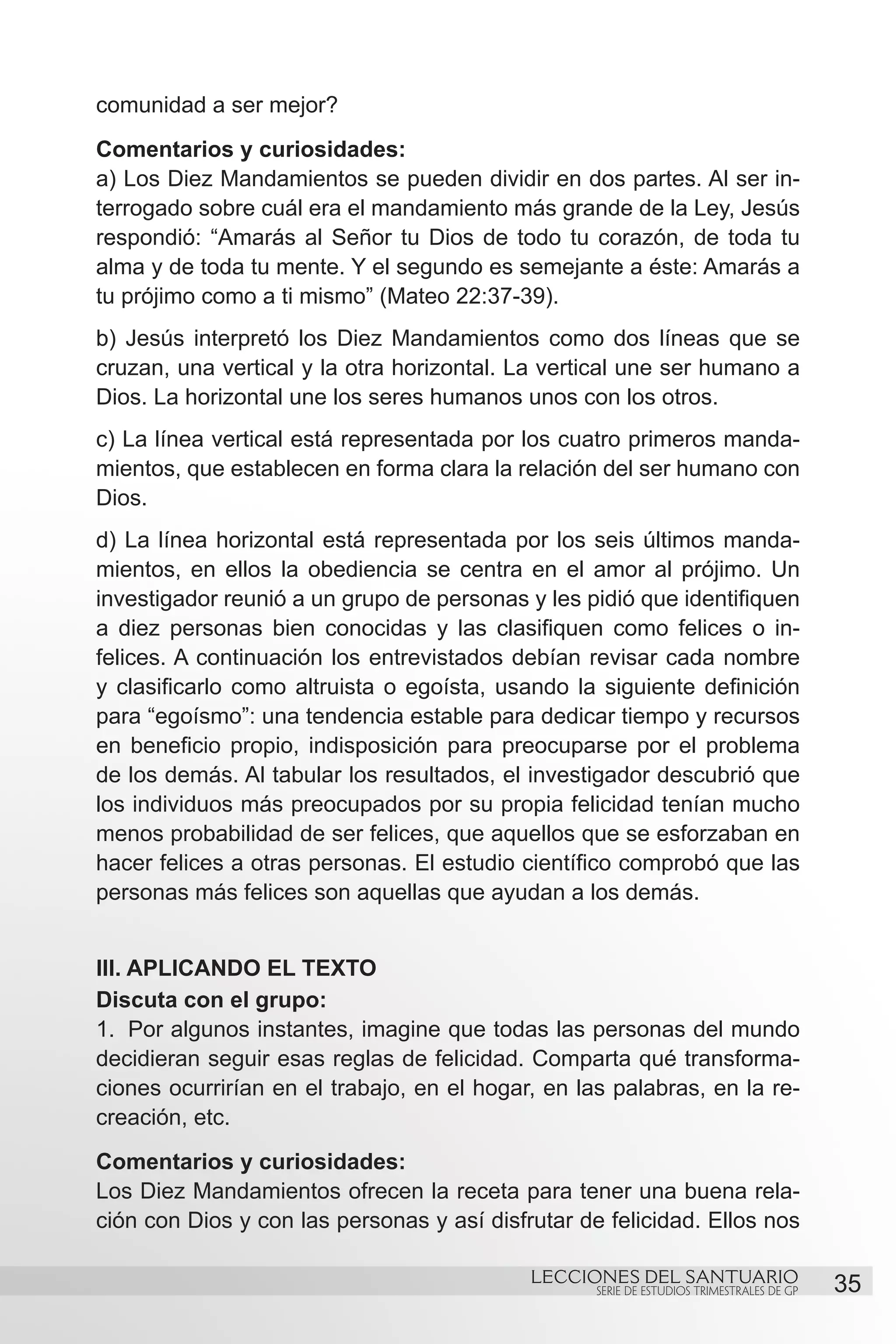 comunidad a ser mejor?
Comentarios y curiosidades:
a) Los Diez Mandamientos se pueden dividir en dos partes. Al ser in-
terrogado sobre cuál era el mandamiento más grande de la Ley, Jesús
respondió: “Amarás al Señor tu Dios de todo tu corazón, de toda tu
alma y de toda tu mente. Y el segundo es semejante a éste: Amarás a
tu prójimo como a ti mismo” (Mateo 22:37-39).
b) Jesús interpretó los Diez Mandamientos como dos líneas que se
cruzan, una vertical y la otra horizontal. La vertical une ser humano a
Dios. La horizontal une los seres humanos unos con los otros.
c) La línea vertical está representada por los cuatro primeros manda-
mientos, que establecen en forma clara la relación del ser humano con
Dios.
d) La línea horizontal está representada por los seis últimos manda-
mientos, en ellos la obediencia se centra en el amor al prójimo. Un
investigador reunió a un grupo de personas y les pidió que identifiquen
a diez personas bien conocidas y las clasifiquen como felices o in-
felices. A continuación los entrevistados debían revisar cada nombre
y clasificarlo como altruista o egoísta, usando la siguiente definición
para “egoísmo”: una tendencia estable para dedicar tiempo y recursos
en beneficio propio, indisposición para preocuparse por el problema
de los demás. Al tabular los resultados, el investigador descubrió que
los individuos más preocupados por su propia felicidad tenían mucho
menos probabilidad de ser felices, que aquellos que se esforzaban en
hacer felices a otras personas. El estudio científico comprobó que las
personas más felices son aquellas que ayudan a los demás.


III. APLICANDO EL TEXTO
Discuta con el grupo:
1.	 Por algunos instantes, imagine que todas las personas del mundo
decidieran seguir esas reglas de felicidad. Comparta qué transforma-
ciones ocurrirían en el trabajo, en el hogar, en las palabras, en la re-
creación, etc.
Comentarios y curiosidades:
Los Diez Mandamientos ofrecen la receta para tener una buena rela-
ción con Dios y con las personas y así disfrutar de felicidad. Ellos nos

                                            LECCIONES DEL SANTUARIO
                                                   SERIE DE ESTUDIOS TRIMESTRALES DE GP   35
 