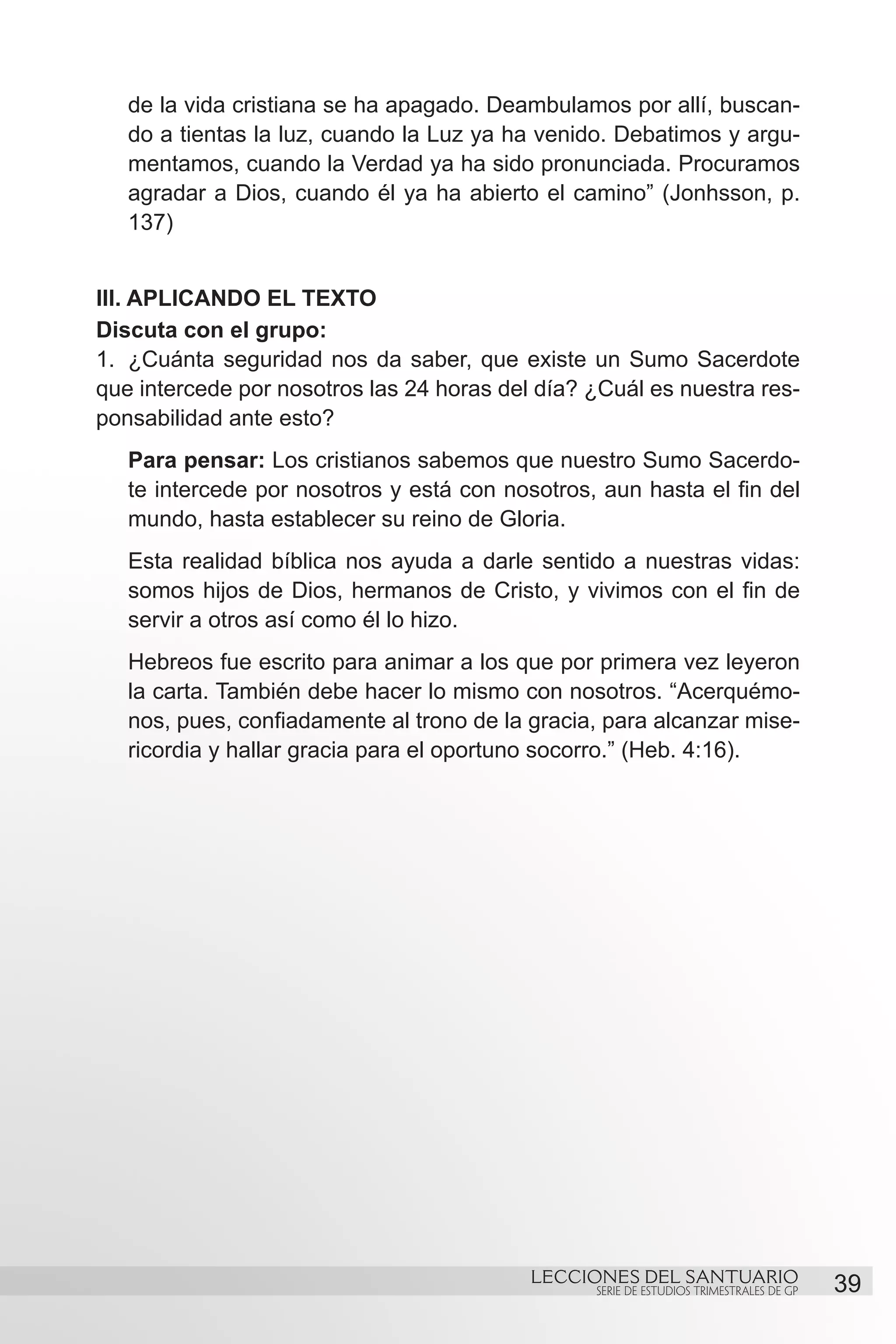 de la vida cristiana se ha apagado. Deambulamos por allí, buscan-
   do a tientas la luz, cuando la Luz ya ha venido. Debatimos y argu-
   mentamos, cuando la Verdad ya ha sido pronunciada. Procuramos
   agradar a Dios, cuando él ya ha abierto el camino” (Jonhsson, p.
   137)


III. APLICANDO EL TEXTO
Discuta con el grupo:
1.	 ¿Cuánta seguridad nos da saber, que existe un Sumo Sacerdote
que intercede por nosotros las 24 horas del día? ¿Cuál es nuestra res-
ponsabilidad ante esto?
   Para pensar: Los cristianos sabemos que nuestro Sumo Sacerdo-
   te intercede por nosotros y está con nosotros, aun hasta el fin del
   mundo, hasta establecer su reino de Gloria.
   Esta realidad bíblica nos ayuda a darle sentido a nuestras vidas:
   somos hijos de Dios, hermanos de Cristo, y vivimos con el fin de
   servir a otros así como él lo hizo.
   Hebreos fue escrito para animar a los que por primera vez leyeron
   la carta. También debe hacer lo mismo con nosotros. “Acerquémo-
   nos, pues, confiadamente al trono de la gracia, para alcanzar mise-
   ricordia y hallar gracia para el oportuno socorro.” (Heb. 4:16).
		




                                           LECCIONES DEL SANTUARIO
                                                 SERIE DE ESTUDIOS TRIMESTRALES DE GP   39
 