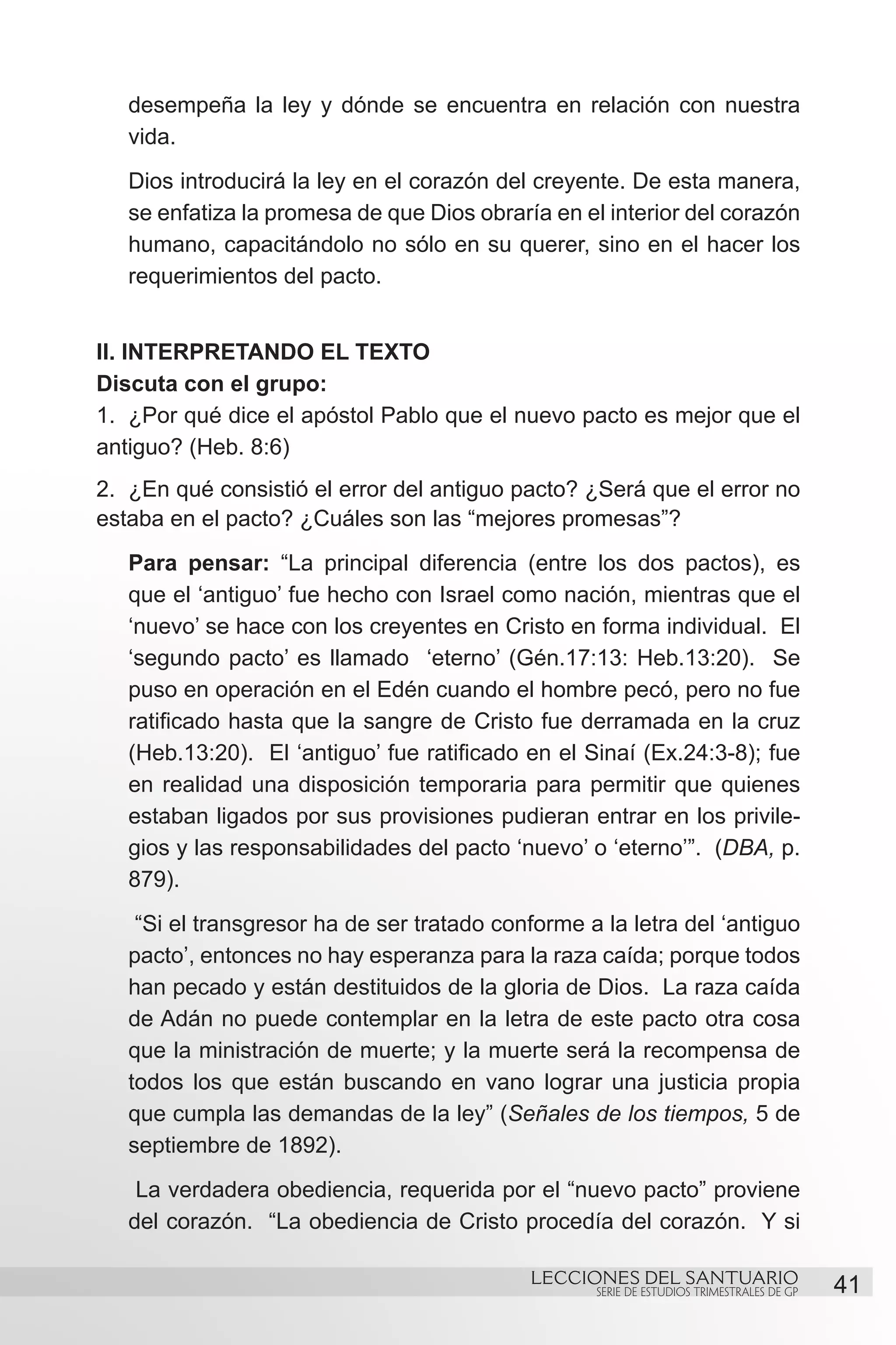 desempeña la ley y dónde se encuentra en relación con nuestra
   vida.
   Dios introducirá la ley en el corazón del creyente. De esta manera,
   se enfatiza la promesa de que Dios obraría en el interior del corazón
   humano, capacitándolo no sólo en su querer, sino en el hacer los
   requerimientos del pacto.


II. INTERPRETANDO EL TEXTO
Discuta con el grupo:
1.	 ¿Por qué dice el apóstol Pablo que el nuevo pacto es mejor que el
antiguo? (Heb. 8:6)
2.	 ¿En qué consistió el error del antiguo pacto? ¿Será que el error no
estaba en el pacto? ¿Cuáles son las “mejores promesas”?
   Para pensar: “La principal diferencia (entre los dos pactos), es
   que el ‘antiguo’ fue hecho con Israel como nación, mientras que el
   ‘nuevo’ se hace con los creyentes en Cristo en forma individual. El
   ‘segundo pacto’ es llamado ‘eterno’ (Gén.17:13: Heb.13:20). Se
   puso en operación en el Edén cuando el hombre pecó, pero no fue
   ratificado hasta que la sangre de Cristo fue derramada en la cruz
   (Heb.13:20). El ‘antiguo’ fue ratificado en el Sinaí (Ex.24:3-8); fue
   en realidad una disposición temporaria para permitir que quienes
   estaban ligados por sus provisiones pudieran entrar en los privile-
   gios y las responsabilidades del pacto ‘nuevo’ o ‘eterno’”. (DBA, p.
   879).
    “Si el transgresor ha de ser tratado conforme a la letra del ‘antiguo
   pacto’, entonces no hay esperanza para la raza caída; porque todos
   han pecado y están destituidos de la gloria de Dios. La raza caída
   de Adán no puede contemplar en la letra de este pacto otra cosa
   que la ministración de muerte; y la muerte será la recompensa de
   todos los que están buscando en vano lograr una justicia propia
   que cumpla las demandas de la ley” (Señales de los tiempos, 5 de
   septiembre de 1892).
    La verdadera obediencia, requerida por el “nuevo pacto” proviene
   del corazón. “La obediencia de Cristo procedía del corazón. Y si

                                            LECCIONES DEL SANTUARIO
                                                   SERIE DE ESTUDIOS TRIMESTRALES DE GP   41
 