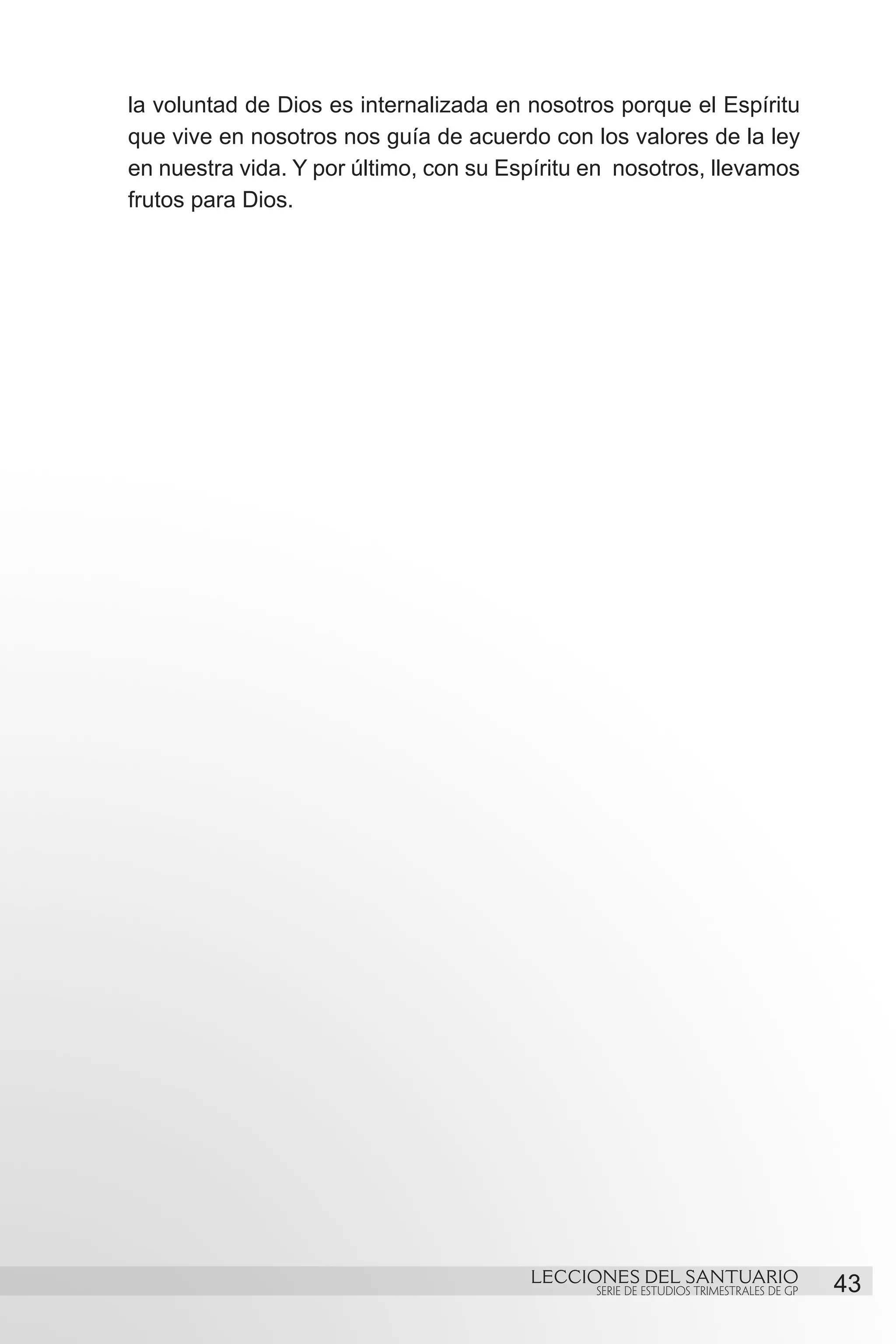 la voluntad de Dios es internalizada en nosotros porque el Espíritu
que vive en nosotros nos guía de acuerdo con los valores de la ley
en nuestra vida. Y por último, con su Espíritu en nosotros, llevamos
frutos para Dios.




                                        LECCIONES DEL SANTUARIO
                                               SERIE DE ESTUDIOS TRIMESTRALES DE GP   43
 