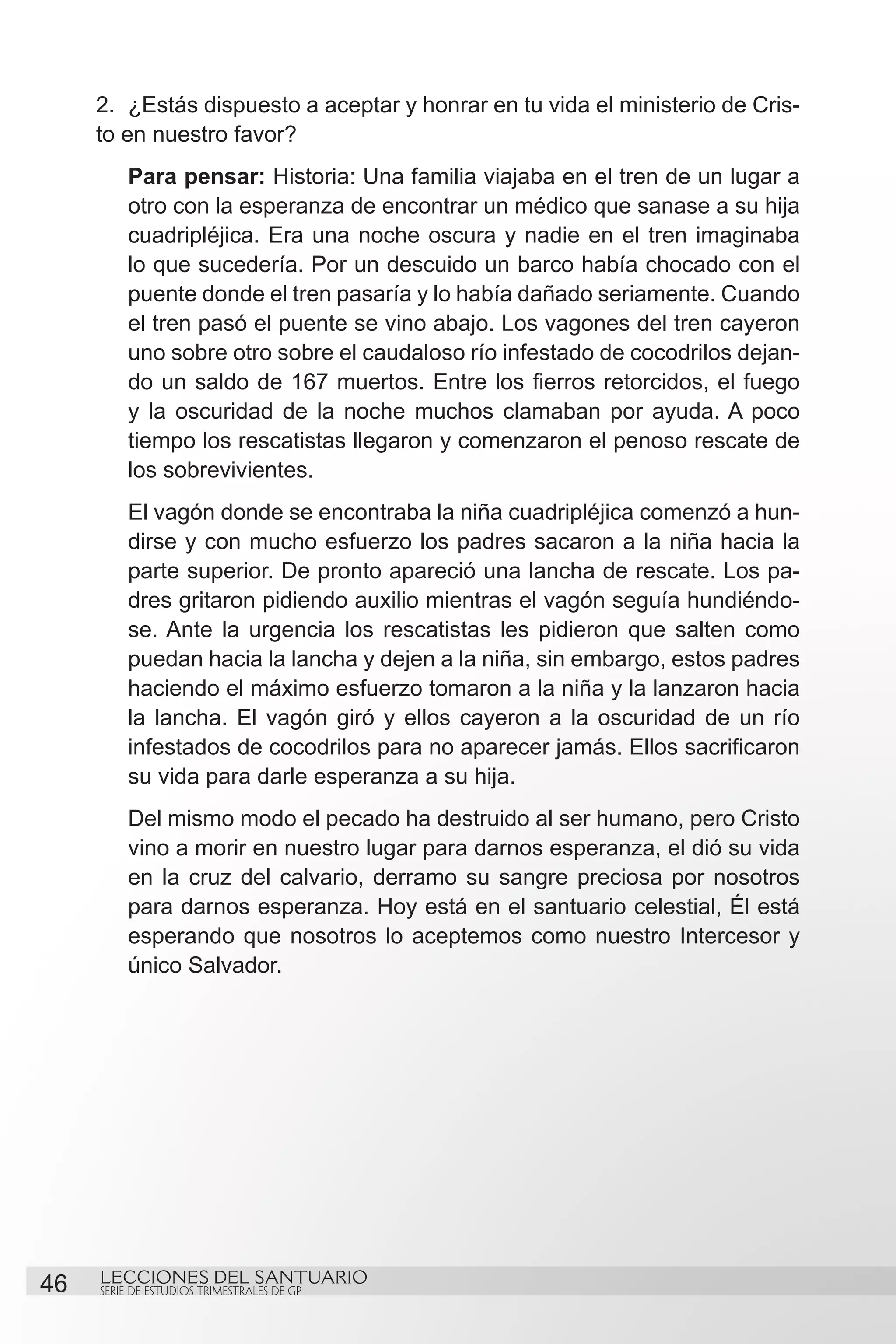 2.	 ¿Estás dispuesto a aceptar y honrar en tu vida el ministerio de Cris-
     to en nuestro favor?
          Para pensar: Historia: Una familia viajaba en el tren de un lugar a
          otro con la esperanza de encontrar un médico que sanase a su hija
          cuadripléjica. Era una noche oscura y nadie en el tren imaginaba
          lo que sucedería. Por un descuido un barco había chocado con el
          puente donde el tren pasaría y lo había dañado seriamente. Cuando
          el tren pasó el puente se vino abajo. Los vagones del tren cayeron
          uno sobre otro sobre el caudaloso río infestado de cocodrilos dejan-
          do un saldo de 167 muertos. Entre los fierros retorcidos, el fuego
          y la oscuridad de la noche muchos clamaban por ayuda. A poco
          tiempo los rescatistas llegaron y comenzaron el penoso rescate de
          los sobrevivientes.
          El vagón donde se encontraba la niña cuadripléjica comenzó a hun-
          dirse y con mucho esfuerzo los padres sacaron a la niña hacia la
          parte superior. De pronto apareció una lancha de rescate. Los pa-
          dres gritaron pidiendo auxilio mientras el vagón seguía hundiéndo-
          se. Ante la urgencia los rescatistas les pidieron que salten como
          puedan hacia la lancha y dejen a la niña, sin embargo, estos padres
          haciendo el máximo esfuerzo tomaron a la niña y la lanzaron hacia
          la lancha. El vagón giró y ellos cayeron a la oscuridad de un río
          infestados de cocodrilos para no aparecer jamás. Ellos sacrificaron
          su vida para darle esperanza a su hija.
          Del mismo modo el pecado ha destruido al ser humano, pero Cristo
          vino a morir en nuestro lugar para darnos esperanza, el dió su vida
          en la cruz del calvario, derramo su sangre preciosa por nosotros
          para darnos esperanza. Hoy está en el santuario celestial, Él está
          esperando que nosotros lo aceptemos como nuestro Intercesor y
          único Salvador.




46   LECCIONES DEL SANTUARIO
     SERIE DE ESTUDIOS TRIMESTRALES DE GP
 
