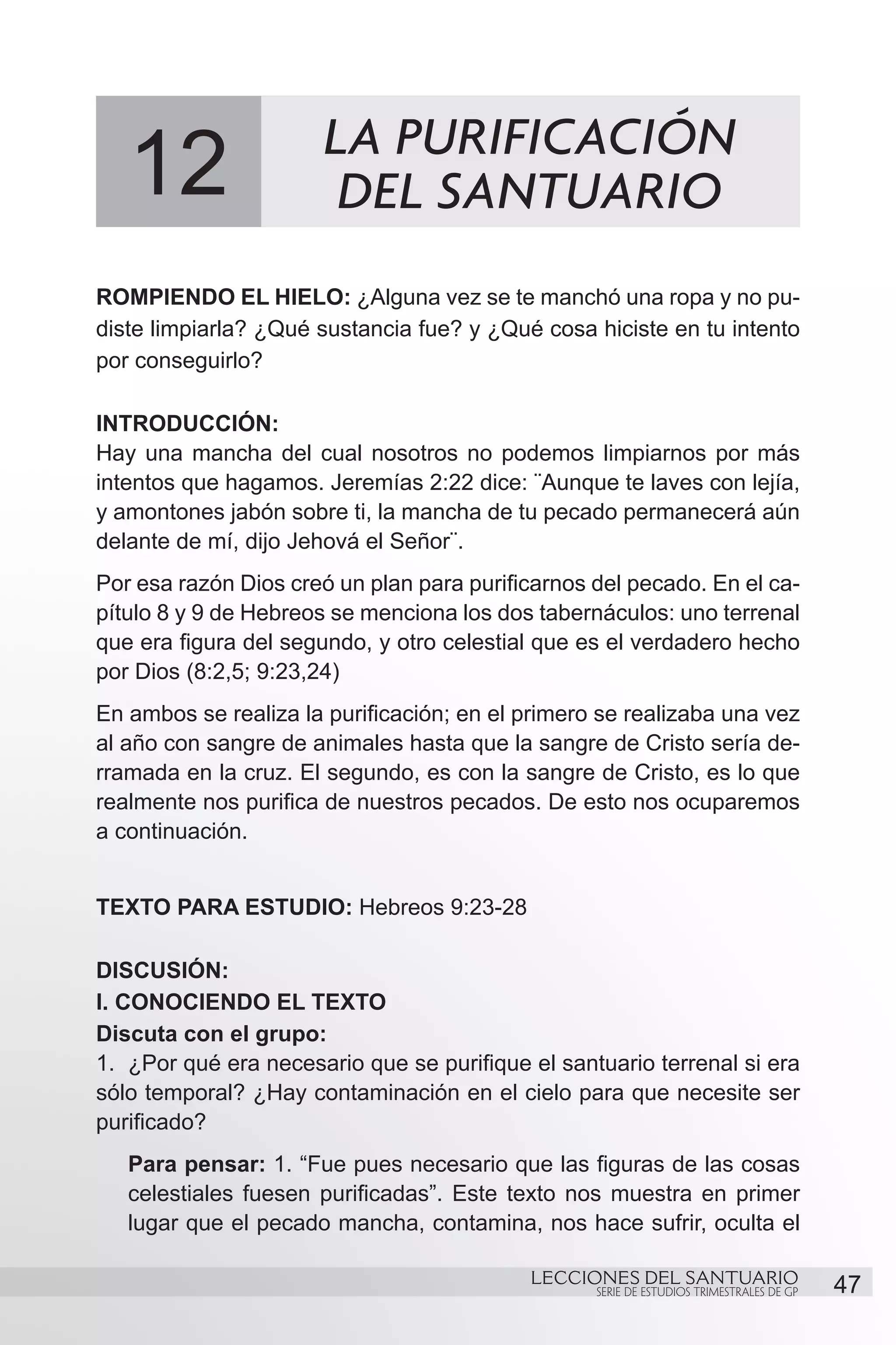 LA PURIFICACIÓN
   12                   DEL SANTUARIO
ROMPIENDO EL HIELO: ¿Alguna vez se te manchó una ropa y no pu-
diste limpiarla? ¿Qué sustancia fue? y ¿Qué cosa hiciste en tu intento
por conseguirlo?

INTRODUCCIÓN:
Hay una mancha del cual nosotros no podemos limpiarnos por más
intentos que hagamos. Jeremías 2:22 dice: ¨Aunque te laves con lejía,
y amontones jabón sobre ti, la mancha de tu pecado permanecerá aún
delante de mí, dijo Jehová el Señor¨.
Por esa razón Dios creó un plan para purificarnos del pecado. En el ca-
pítulo 8 y 9 de Hebreos se menciona los dos tabernáculos: uno terrenal
que era figura del segundo, y otro celestial que es el verdadero hecho
por Dios (8:2,5; 9:23,24)
En ambos se realiza la purificación; en el primero se realizaba una vez
al año con sangre de animales hasta que la sangre de Cristo sería de-
rramada en la cruz. El segundo, es con la sangre de Cristo, es lo que
realmente nos purifica de nuestros pecados. De esto nos ocuparemos
a continuación.


TEXTO PARA ESTUDIO: Hebreos 9:23-28

DISCUSIÓN:
I. CONOCIENDO EL TEXTO
Discuta con el grupo:
1.	 ¿Por qué era necesario que se purifique el santuario terrenal si era
sólo temporal? ¿Hay contaminación en el cielo para que necesite ser
purificado?
   Para pensar: 1. “Fue pues necesario que las figuras de las cosas
   celestiales fuesen purificadas”. Este texto nos muestra en primer
   lugar que el pecado mancha, contamina, nos hace sufrir, oculta el

                                            LECCIONES DEL SANTUARIO
                                                   SERIE DE ESTUDIOS TRIMESTRALES DE GP   47
 