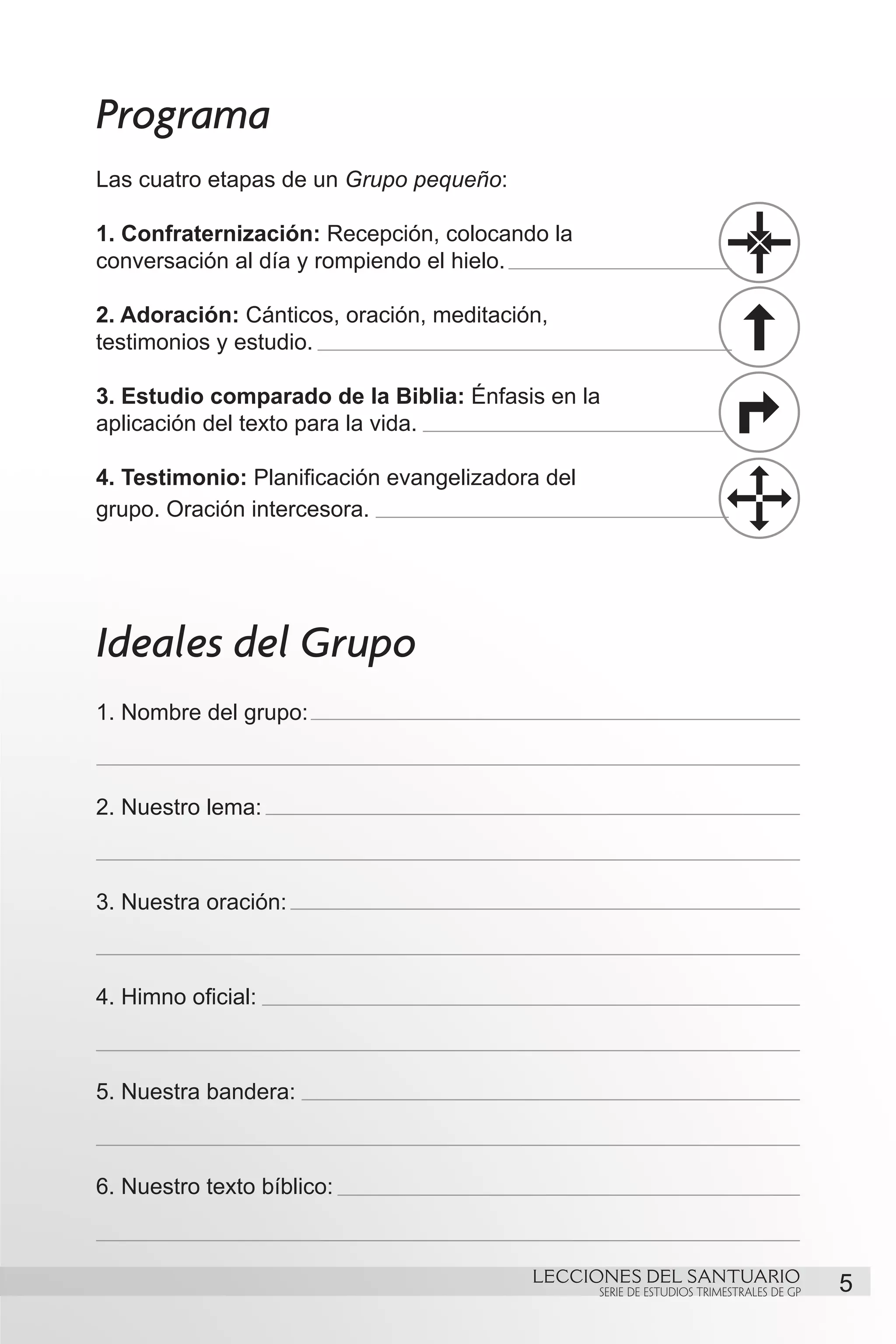 Programa
Las cuatro etapas de un Grupo pequeño:

1. Confraternización: Recepción, colocando la
conversación al día y rompiendo el hielo.

2. Adoración: Cánticos, oración, meditación,
testimonios y estudio.

3. Estudio comparado de la Biblia: Énfasis en la
aplicación del texto para la vida.

4. Testimonio: Planificación evangelizadora del
grupo. Oración intercesora.




Ideales del Grupo
1. Nombre del grupo:



2. Nuestro lema:



3. Nuestra oración:



4. Himno oficial:



5. Nuestra bandera:



6. Nuestro texto bíblico:


                                          LECCIONES DEL SANTUARIO
                                                  SERIE DE ESTUDIOS TRIMESTRALES DE GP   5
 