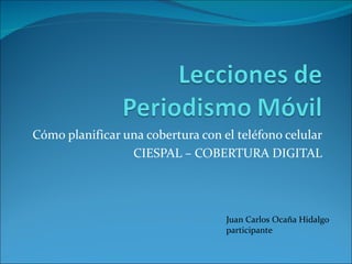 Cómo planificar una cobertura con el teléfono celular
                 CIESPAL – COBERTURA DIGITAL




                                   Juan Carlos Ocaña Hidalgo
                                   participante
 