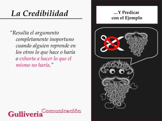 La Credibilidad
“Resulta el argumento
completamente inoportuno
cuando alguien reprende en
los otros lo que hace o haría
o exhorta a hacer lo que el
mismo no haría.”

…Y Predicar
con el Ejemplo

 