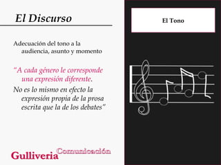El Discurso
Adecuación del tono a la
audiencia, asunto y momento

“A cada género le corresponde
una expresión diferente.
No es lo mismo en efecto la
expresión propia de la prosa
escrita que la de los debates”

El Tono

 