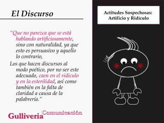 El Discurso
“Que no parezca que se está
hablando artificiosamente,
sino con naturalidad, ya que
esto es persuasivo y aquello
lo contrario,
Los que hacen discursos al
modo poético, por no ser este
adecuado, caen en el ridículo
y en la esterilidad, así como
también en la falta de
claridad a causa de la
palabrería.“

Actitudes Sospechosas:
Artificio y Ridículo

 