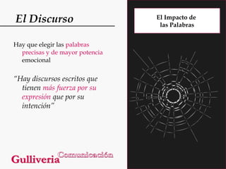 El Discurso
Hay que elegir las palabras
precisas y de mayor potencia
emocional

“Hay discursos escritos que
tienen más fuerza por su
expresión que por su
intención”

El Impacto de
las Palabras

 