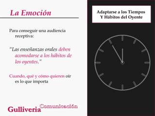 La Emoción
Para conseguir una audiencia
receptiva:

“Las enseñanzas orales deben
acomodarse a los hábitos de
los oyentes.”
Cuando, qué y cómo quieren oír
es lo que importa

Adaptarse a los Tiempos
Y Hábitos del Oyente

 