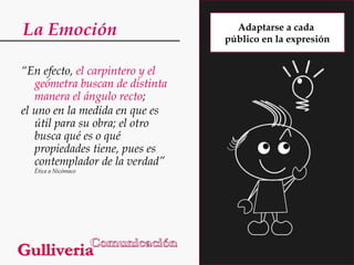 La Emoción
“En efecto, el carpintero y el
geómetra buscan de distinta
manera el ángulo recto;
el uno en la medida en que es
útil para su obra; el otro
busca qué es o qué
propiedades tiene, pues es
contemplador de la verdad”
Ética a Nicómaco

Adaptarse a cada
público en la expresión

 