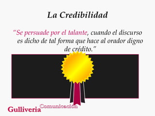La Credibilidad
“Se persuade por el talante, cuando el discurso
es dicho de tal forma que hace al orador digno
de crédito.”

 
