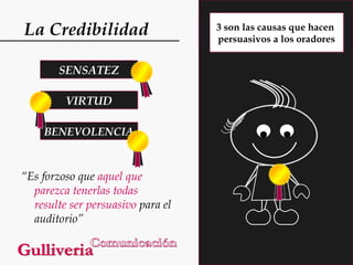 La Credibilidad
SENSATEZ
VIRTUD
BENEVOLENCIA

“Es forzoso que aquel que
parezca tenerlas todas
resulte ser persuasivo para el
auditorio”

3 son las causas que hacen
persuasivos a los oradores

 